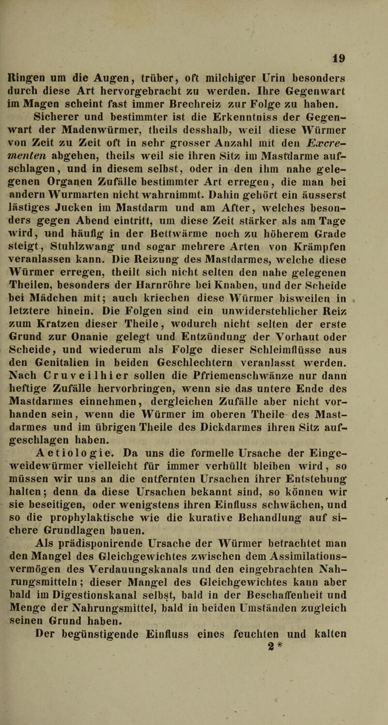 Ringen um die Augen, trüber, oft milchiger Urin besonders durch diese Art hervorgebracht zu werden, Ihre Gegenwart im Magen scheint fast immer Brechreiz zur Folge zu haben. Sicherer und bestimmter ist die Erkenntniss der Gegen¬ wart der Madenwürmer, tlieils (lesshalb, weil diese Würmer von Zeit zu Zeit oft in sehr grosser Anzahl mit den Excre¬ menten abgehen, theils weil sie ihren Sitz im Mastdarme auf- schlagen, und in diesem selbst, oder in den ihm nahe gele¬ genen Organen Zufälle bestimmter Art erregen, die man bei andern Wurmarten nicht wahrnimmt. Dahin gehört ein äusserst lästiges Jucken im Mastdarm und am After, welches beson¬ ders gegen Abend eintritt, um diese Zeit stärker als am Tage wird, und häufig in der Bettwärme noch zu höherem Grade steigt, Stuhlzwang und sogar mehrere Arten von Krämpfen veranlassen kann. Die Reizung des Mastdarmes, welche diese Würmer erregen, theilt sich nicht selten den nahe gelegenen Theilen, besonders der Harnröhre bei Knaben, und der Scheide bei Mädchen mit; auch kriechen diese Würmer bisweilen in letztere hinein. Die Folgen sind ein unwiderstehlicher Reiz zum Kratzen dieser Theile, wodurch nicht selten der erste Grund zur Onanie gelegt und Entzündung der Vorhaut oder Scheide, und wiederum als Folge dieser Schleimflüsse aus den Genitalien in beiden Geschlechtern veranlasst werden. Nach Cruveilhier sollen die Pfriemenschwänze nur dann heftige Zufälle hervorbringen, wenn sie das untere Ende des Mastdarmes einnehmen, dergleichen Zufälle aber nicht vor¬ handen sein, wenn die Würmer im oberen Theile des Mast¬ darmes und im übrigen Theile des Dickdarmes ihren Sitz auf¬ geschlagen haben. Aetiologie. Da uns die formelle Ursache der Einge¬ weidewürmer vielleicht für immer verhüllt bleiben wird, so müssen wir uns an die entfernten Ursachen ihrer Entstehung halten; denn da diese Ursachen bekannt sind, so können wir sie beseitigen, oder wenigstens ihren Einfluss schwächen, und so die prophylaktische wie die kurative Behandlung auf si¬ chere Grundlagen bauen. Als prädisponirende Ursache der Würmer befrachtet man den Mangel des Gleichgewichtes zwischen dem Assimilations¬ vermögen des Verdauungskanals und den eingebrachten Nah¬ rungsmitteln ; dieser Mangel des Gleichgewichtes kann aber bald im Digestionskanal selbst, bald in der Beschaffenheit und Menge der Nahrungsmittel, bald in beiden Umständen zugleich seinen Grund haben. Der begünstigende Einfluss eines feuchten und kalten 2*