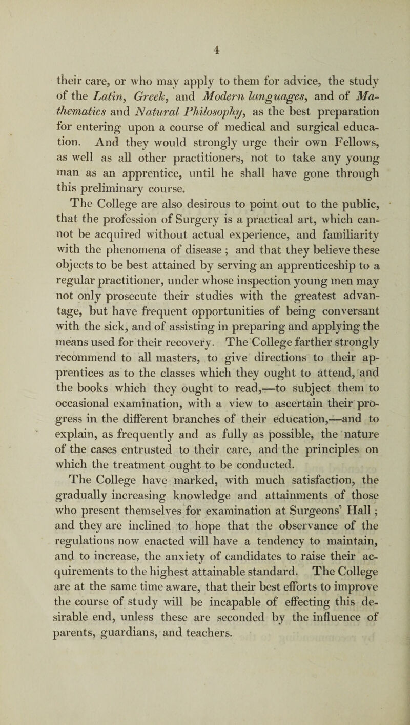 their care, or who may apply to them for advice, the study of the Latin, Greeli, and Modern languages, and of Ma¬ thematics and Natural Philosophy, as the best preparation for entering upon a course of medical and surgical educa¬ tion. And they would strongly urge their own Fellows, as well as all other practitioners, not to take any young man as an apprentice, until he shall have gone through this preliminary course. The College are also desirous to point out to the public, that the profession of Surgery is a practical art, which can¬ not be acquired without actual experience, and familiarity with the phenomena of disease ; and that they believe these objects to be best attained by serving an apprenticeship to a regular practitioner, under whose inspection young men may not only prosecute their studies with the greatest advan¬ tage, but have frequent opportunities of being conversant with the sick, and of assisting in preparing and applying the means used for their recovery. The College farther strongly recommend to all masters, to give directions to their ap¬ prentices as to the classes which they ought to attend, and the books which they ought to read,—-to subject them to occasional examination, with a view to ascertain their pro¬ gress in the different branches of their education,—and to explain, as frequently and as fully as possible, the nature of the cases entrusted to their care, and the principles on which the treatment ought to be conducted. The College have marked, with much satisfaction, the gradually increasing knowledge and attainments of those who present themselves for examination at Surgeons’ Hall; and they are inclined to hope that the observance of the regulations now enacted will have a tendency to maintain, and to increase, the anxiety of candidates to raise their ac¬ quirements to the highest attainable standard. The College are at the same time aware, that their best efforts to improve the course of study will be incapable of effecting this de¬ sirable end, unless these are seconded by the influence of parents, guardians, and teachers.