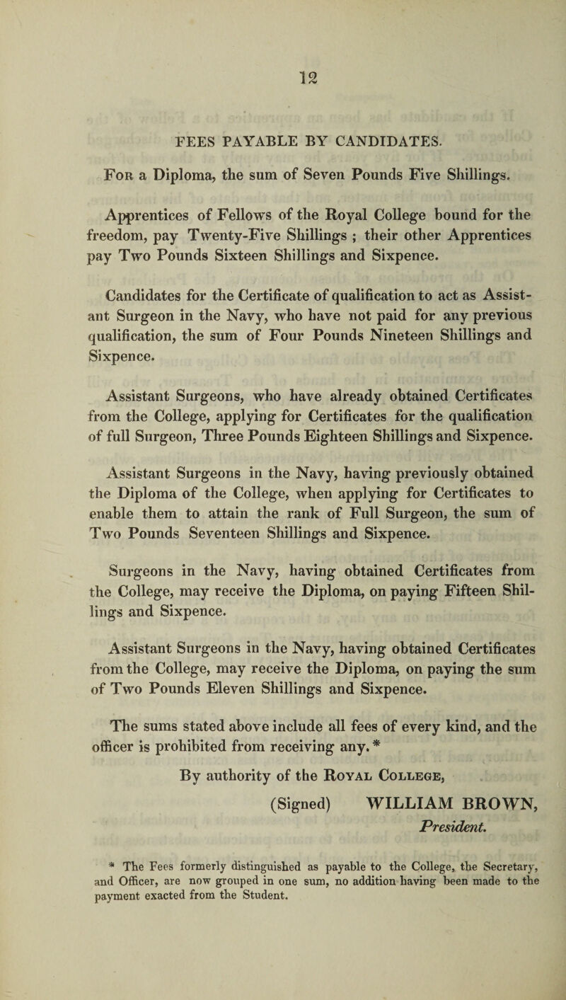 FEES PAYABLE BY CANDIDATES. For a Diploma, the sum of Seven Pounds Five Shillings. Apprentices of Fellows of the Royal College bound for the freedom, pay Twenty-Five Shillings ; their other Apprentices pay Two Pounds Sixteen Shillings and Sixpence. Candidates for the Certificate of qualification to act as Assist¬ ant Surgeon in the Navy, who have not paid for any previous qualification, the sum of Four Pounds Nineteen Shillings and Sixpence. Assistant Surgeons, who have already obtained Certificates from the College, applying for Certificates for the qualification of full Surgeon, Three Pounds Eighteen Shillings and Sixpence. Assistant Surgeons in the Navy, having previously obtained the Diploma of the College, when applying for Certificates to enable them to attain the rank of Full Surgeon, the sum of Two Pounds Seventeen Shillings and Sixpence. Surgeons in the Navy, having obtained Certificates from the College, may receive the Diploma, on paying Fifteen Shil¬ lings and Sixpence. Assistant Surgeons in the Navy, having obtained Certificates from the College, may receive the Diploma, on paying the sum of Two Pounds Eleven Shillings and Sixpence. The sums stated above include all fees of every kind, and the ofl&cer is prohibited from receiving any. * By authority of the Royal College, (Signed) WILLIAM BROWN, President. * The Fees formerly distinguished as payable to the College, the Secretary, and Officer, are now grouped in one sum, no addition having been made to the payment exacted from the Student.