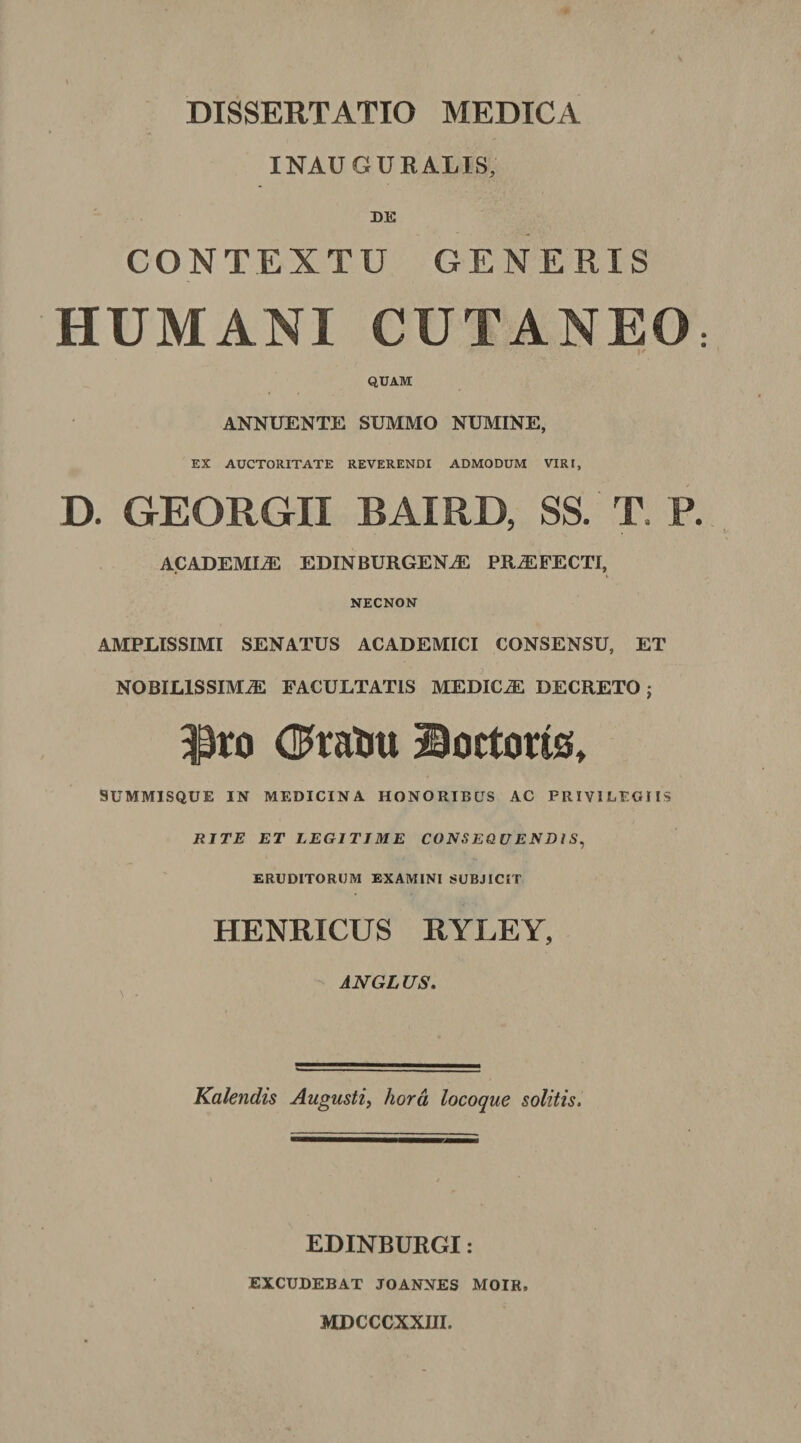 INAUGURATIS, DE CONTEXTO GENERIS HUMANI CUTANEO •*  K QUAM ANNUENTE SUMMO NUMINE, EX AUCTORITATE REVERENDI ADMODUM VIRI, D. GEORGII BAIRD, SS. T. P ACADEMIAE EDINBURGENA PRAFECTI, NECNON AMPLISSIMI SENATUS ACADEMICI CONSENSU, ET NOBILISSIMA FACULTATIS MEDICA DECRETO; Pro dratni 29ortorts, SUMMISQUE IN MEDICINA HONORIBUS AC PRIVILEGIIS RITE ET LEGITIME CONSEQUENDIS, ERUDITORUM EXAMINI SUBJICIT HENRICUS RYLEY, ANGLUS. Kalendis Augusti, hora locoque solitis. EDINBURGI: EXCUDEBAT JOANNES MOIK. MDCCCXXIII.
