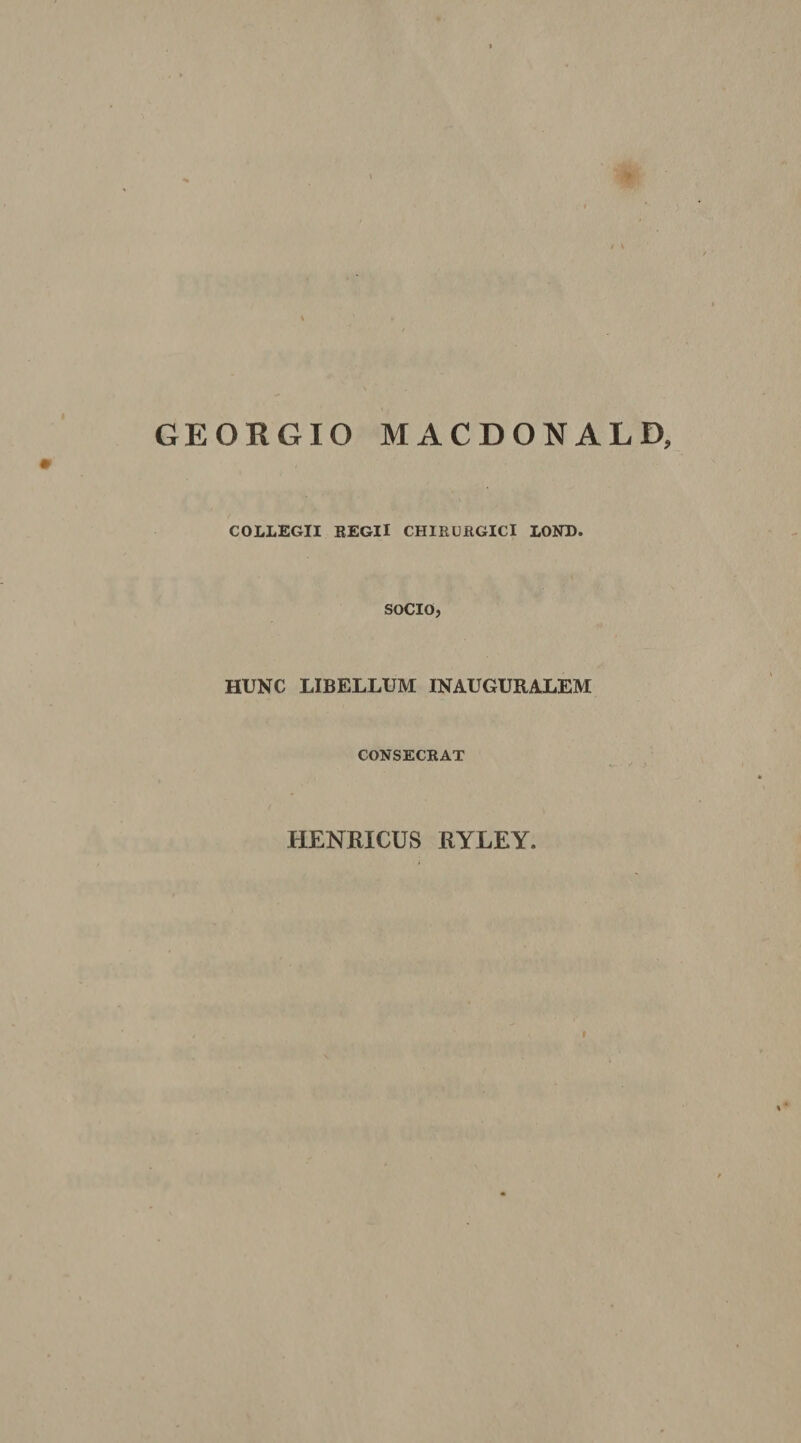 GEORGIO MACDONALD, COLLEGII REGII CHIRURGICI LOND. SOCIO, HUNC LIBELLUM INAUGURALEM CONSECRAT HENRICUS RYLEY.