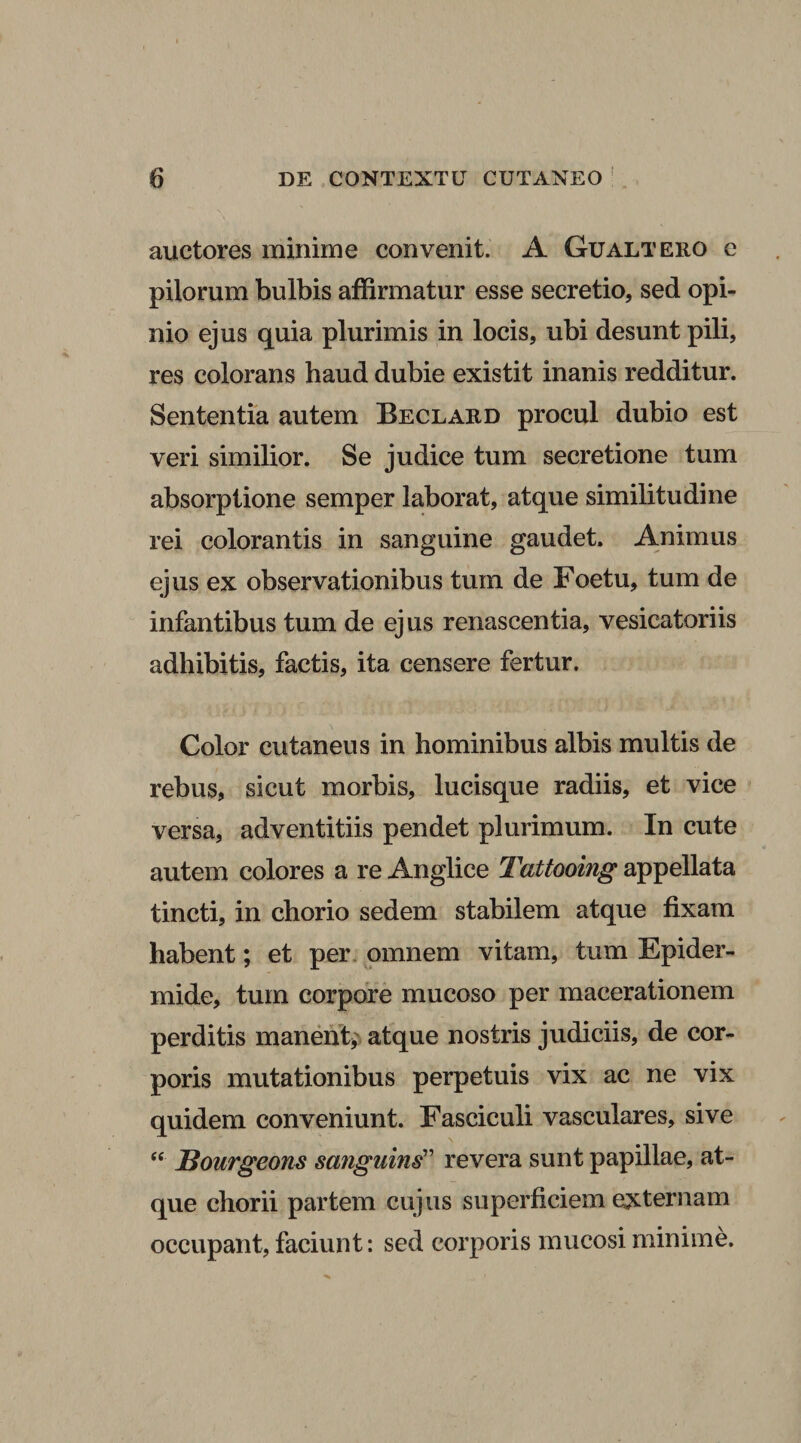 auctores minime convenit. A Gualtero e pilorum bulbis affirmatur esse secretio, sed opi¬ nio ejus quia plurimis in locis, ubi desunt pili, res colorans haud dubie existit inanis redditur. Sententia autem Beclard procul dubio est veri similior. Se judice tum secretione tum absorptione semper laborat, atque similitudine rei colorantis in sanguine gaudet. Animus ejus ex observationibus tum de Foetu, tum de infantibus tum de ejus renascentia, vesicatoriis adhibitis, factis, ita censere fertur. Color cutaneus in hominibus albis multis de rebus, sicut morbis, lucisque radiis, et vice versa, adventitiis pendet plurimum. In cute autem colores a re Anglice Tattooing appellata tincti, in chorio sedem stabilem atque fixam habent; et per omnem vitam, tum Epider¬ mide, tum corpore mucoso per macerationem perditis manent; atque nostris judiciis, de cor¬ poris mutationibus perpetuis vix ac ne vix quidem conveniunt. Fasciculi vasculares, sive “ JBourgeons sanguins” revera sunt papillae, at¬ que chorii partem cujus superficiem externam occupant, faciunt: sed corporis mucosi minime.