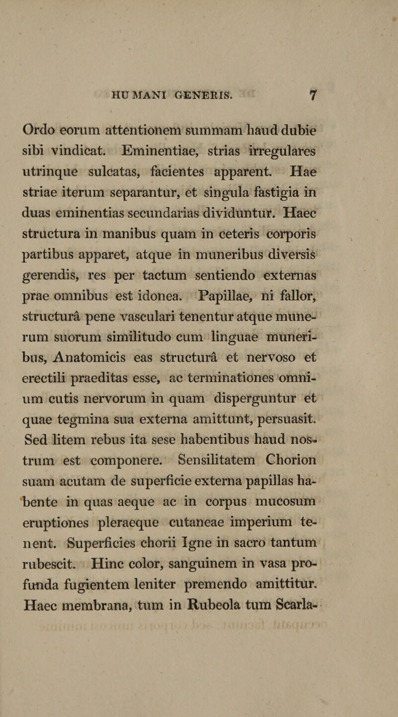 Ordo eorum attentionem summam haud dubie sibi vindicat. Eminentiae, strias irregulares utrinque sulcatas, facientes apparent. Hae striae iterum separantur, et singula fastigia in duas eminentias secundarias dividuntur. Haec structura in manibus quam in ceteris corporis partibus apparet, atque in muneribus diversis gerendis, res per tactum sentiendo externas prae omnibus est idonea. Papillae, ni fallor, structura pene vasculari tenentur atque mune¬ rum suorum similitudo cum linguae muneri¬ bus, Anatomicis eas structura et nervoso et erectili praeditas esse, ac terminationes omni¬ um cutis nervorum in quam disperguntur et quae tegmina sua externa amittunt, persuasit. Sed litem rebus ita sese habentibus haud nos« trum est componere. Sensilitatem Chorion suam acutam de superficie externa papillas ha¬ bente in quas aeque ac in corpus mucosum eruptiones pleraeque cutaneae imperium te¬ nent. Superficies chorii Igne in sacro tantum rubescit. Hinc color, sanguinem in vasa pro¬ funda fugientem leniter premendo amittitur. Haec membrana, tum in Rubeola tum Scarla-