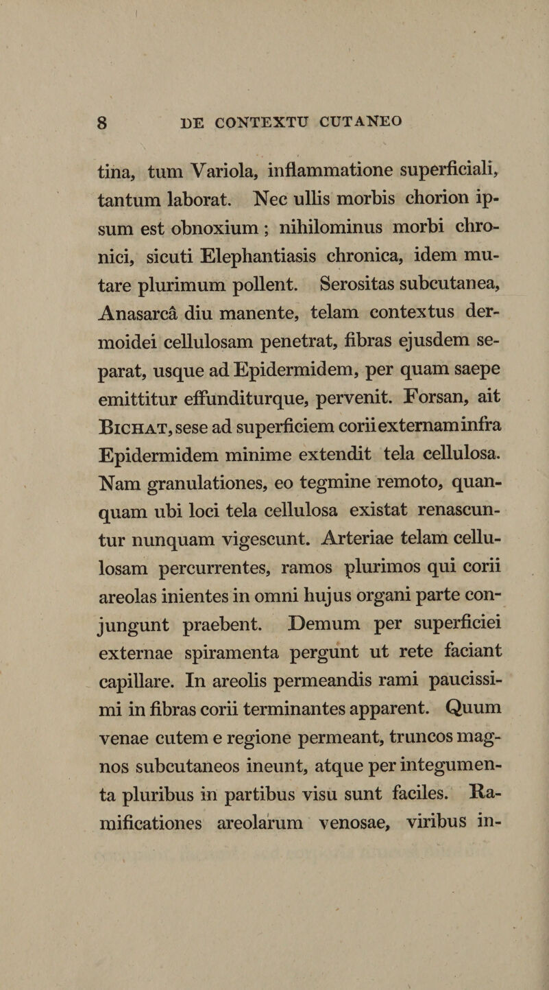 tina, tum Variola, inflammatione superficiali, tantum laborat. Nec ullis morbis chorion ip¬ sum est obnoxium; nihilominus morbi chro¬ nici, sicuti Elephantiasis chronica, idem mu¬ tare plurimum pollent. Serositas subcutanea, Anasarca diu manente, telam contextus der- moidei cellulosam penetrat, fibras ejusdem se¬ parat, usque ad Epidermidem, per quam saepe emittitur effunditurque, pervenit. Forsan, ait BiCHAT,sese ad superficiem corii externam infra Epidermidem minime extendit tela cellulosa. Nam granulationes, eo tegmine remoto, quan- quam ubi loci tela cellulosa existat renascun¬ tur nunquam vigescunt. Arteriae telam cellu¬ losam percurrentes, ramos plurimos qui corii areolas inientes in omni hujus organi parte con¬ jungunt praebent. Demum per superficiei externae spiramenta pergunt ut rete faciant capillare. In areolis permeandis rami paucissi¬ mi in fibras corii terminantes apparent. Quum venae cutem e regione permeant, truncos mag¬ nos subcutaneos ineunt, atque per integumen¬ ta pluribus in partibus visu sunt faciles. Ra- mificationes areolarum venosae, viribus in-