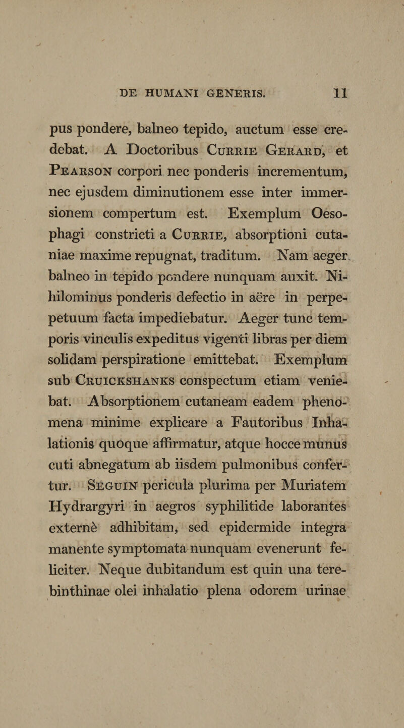 pus pondere, balneo tepido, auctum esse cre¬ debat. A Doctoribus Currie Gerard, et Pearson corpori nec ponderis incrementum, nec ejusdem diminutionem esse inter immer¬ sionem compertum est. Exemplum Oeso¬ phagi constricti a Currie, absorptioni cuta- niae maxime repugnat, traditum. Nam aeger balneo in tepido pondere nunquam auxit. Ni¬ hilominus ponderis defectio in aere in perpe- petuum facta impediebatur. Aeger tunc tem¬ poris vinculis expeditus vigenti libras per diem solidam perspiratione emittebat. Exemplum sub Cruickshanks conspectum etiam venie¬ bat. Absorptionem cutaneam eadem pheno- mena minime explicare a Fautoribus Inha¬ lationis quoque affirmatur, atque hocce munus cuti abnegatum ab iisdem pulmonibus confer¬ tur. Seguin pericula plurima per Muriatem Hydrargyri in aegros syphilitide laborantes externe adhibitam, sed epidermide integra manente symptomata nunquam evenerunt fe¬ liciter. Neque dubitandum est quin una tere¬ binthinae olei inhalatio plena odorem urinae
