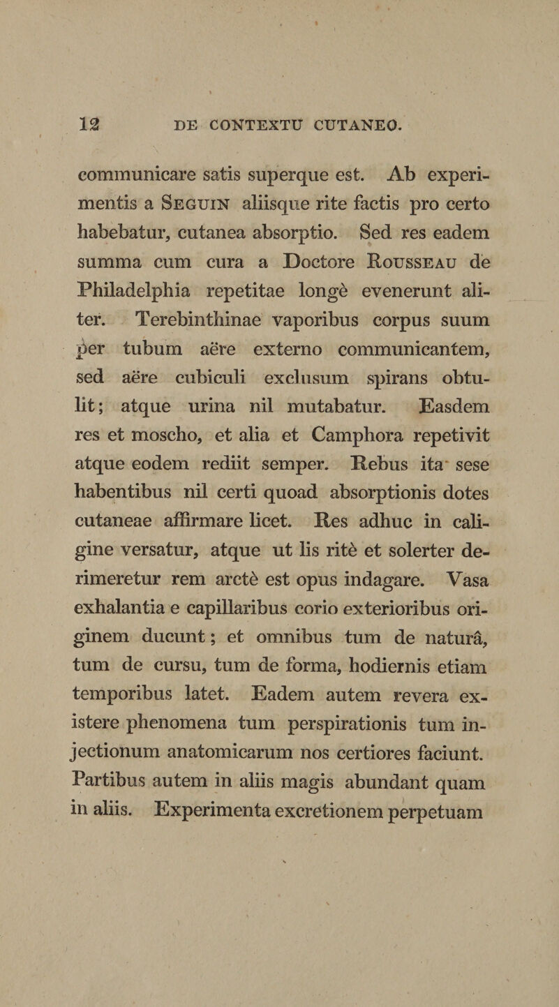communicare satis superque est. Ab experi¬ mentis a Seguin aliisque rite factis pro certo habebatur, cutanea absorptio. Sed res eadem summa cum cura a Doctore Rousseau de Philadelphia repetitae longe evenerunt ali¬ ter. Terebinthinae vaporibus corpus suum per tubum aere externo communicantem, sed aere cubiculi exclusum spirans obtu¬ lit ; atque urina nil mutabatur. Easdem res et moscho, et alia et Camphora repetivit atque eodem rediit semper. Pebus ita sese habentibus nil certi quoad absorptionis dotes cutaneae affirmare licet. Pes adhuc in cali¬ gine versatur, atque ut lis rite et solerter de- rimeretur rem arcte est opus indagare. Vasa exhalantia e capillaribus corio exterioribus ori¬ ginem ducunt; et omnibus tum de natura, tum de cursu, tum de forma, hodiernis etiam temporibus latet. Eadem autem revera ex- istere phenomena tum perspirationis tum in¬ jectionum anatomicarum nos certiores faciunt. Partibus autem in aliis magis abundant quam in aliis. Experimenta excretionem perpetuam