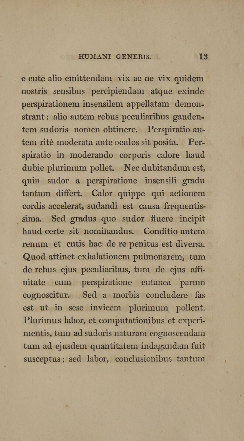 e cute alio emittendam vix ac ne vix quidem nostris sensibus percipiendam atque exinde perspirationem insensilem appellatam demon¬ strant : alio autem rebus peculiaribus gauden¬ tem sudoris nomen obtinere. Perspiratio au¬ tem rite moderata ante oculos sit posita. Per¬ spiratio in moderando corporis calore haud dubie plurimum pollet. Nec dubitandum est, quin sudor a perspiratione insensili gradu tantum differt. Calor quippe qui actionem cordis accelerat, sudandi est causa frequentis- sima. Sed gradus quo sudor fluere incipit haud certe sit nominandus. Conditio autem renum et cutis hac de re penitus est diversa. Quod attinet exhalationem pulmonarem, tum de rebus ejus peculiaribus, tum de ejus affi¬ nitate cum perspiratione cutanea parum cognoscitur. Sed a morbis concludere fas est ut in sese invicem plurimum pollent. Plurimus labor, et computationibus et experi¬ mentis, tum ad sudoris naturam cognoscendam tum ad ejusdem quantitatem indagandam fuit susceptus; sed labor, conclusionibus tantum