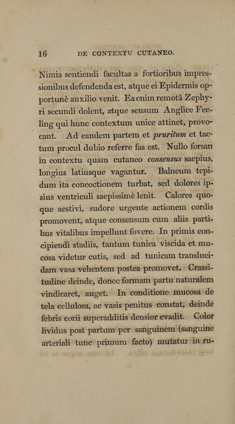 Nimia sentiendi facultas a fortioribus impres¬ sionibus defendenda est, atque ei Epidermis op¬ portune auxilio venit. Ea enim remota Zephy¬ ri secundi dolent, atque sensum Anglice Eee- ling qui hunc contextum unice attinet, provo¬ cant. Ad eandem partem et pruritum et tac¬ tum procul dubio referre fas est. Nullo forsan in contextu quam cutaneo consensus saepius, longius latiusque vagantur. Balneum tepi¬ dum ita concoctionem turbat, sed dolores ip¬ sius ventriculi saepissime lenit. Calores quo¬ que aestivi, sudore urgente actionem cordis promovent, atque consensum cum aliis parti¬ bus vitalibus impellunt fovere. In primis con¬ cipiendi stadiis, tantum tunica viscida et mu¬ cosa videtur cutis, sed ad tunicam transluci¬ dam vasa vehentem postea promovet. Crassi¬ tudine deinde, donec formam partu naturalem vindicaret, auget. In conditione mucosa de tela cellulosa, ac vasis penitus constat, deinde febris corii superadditis densior evadit. Color lividus post partum per sanguinem (sanguine arteriali tunc primum facto) mutatur in ru- \