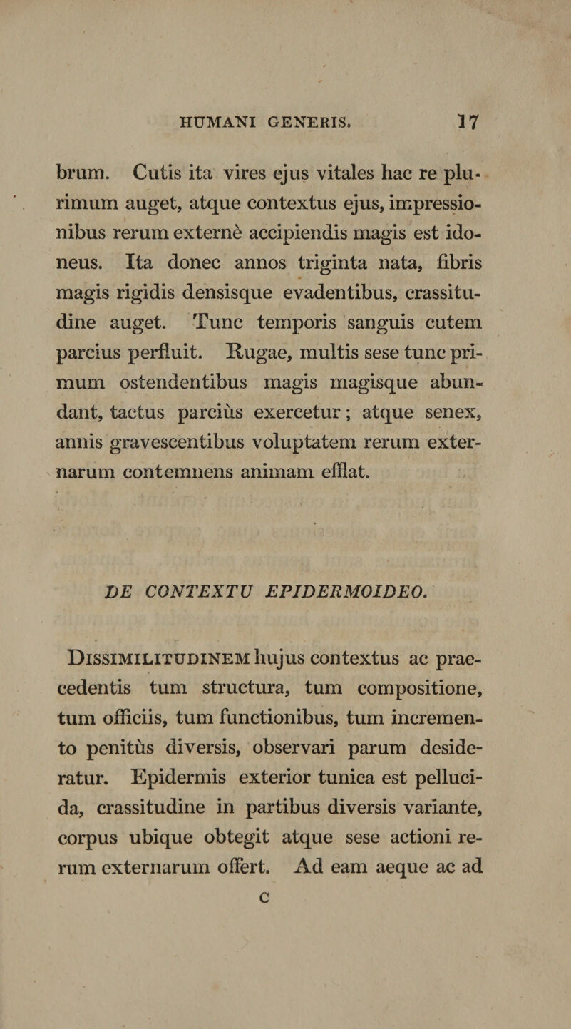 brum. Cutis ita vires ejus vitales hac re plu¬ rimum auget, atque contextus ejus, impressio¬ nibus rerum externe accipiendis magis est ido¬ neus. Ita donec annos triginta nata, fibris magis rigidis densisque evadentibus, crassitu¬ dine auget. Tunc temporis sanguis cutem parcius perfluit. Rugae, multis sese tunc pri¬ mum ostendentibus magis magisque abun¬ dant, tactus parcius exercetur; atque senex, annis gravescentibus voluptatem rerum exter¬ narum contemnens animam efflat. VE CONTEXTU EPJDERMOIDEO. Dissimilitudinem hujus contextus ac prae¬ cedentis tum structura, tum compositione, tum officiis, tum functionibus, tum incremen¬ to penitus diversis, observari parum deside¬ ratur. Epidermis exterior tunica est pelluci¬ da, crassitudine in partibus diversis variante, corpus ubique obtegit atque sese actioni re¬ rum externarum offert. Ad eam aeque ac ad c