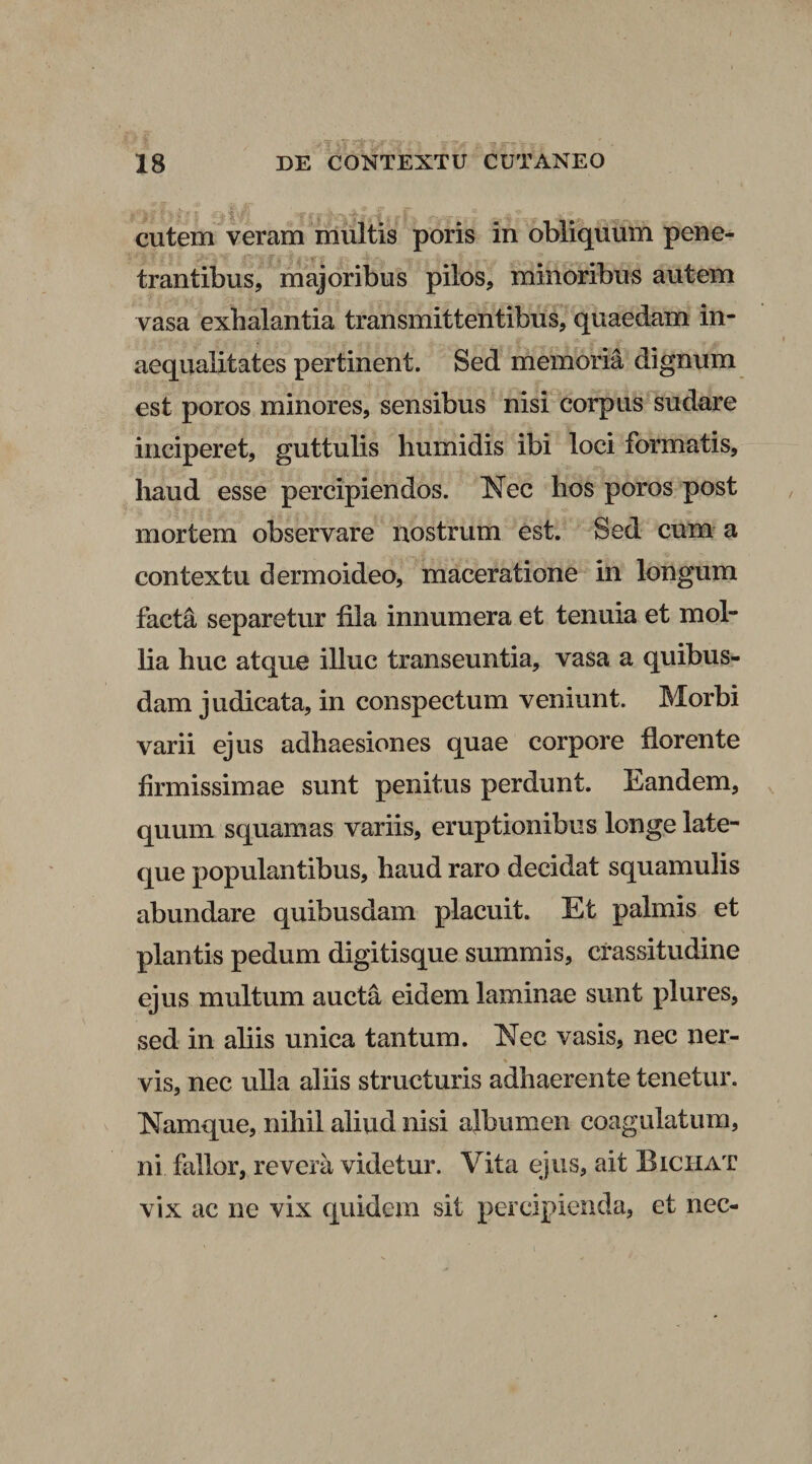 . cutem veram multis poris in obliquum pene¬ trantibus, majoribus pilos, minoribus autem vasa exhalantia transmittentibus, quaedam in¬ aequalitates pertinent. Sed memoria dignum est poros minores, sensibus nisi corpus sudare inciperet, guttulis humidis ibi loci formatis, haud esse percipiendos. Nec hos poros post mortem observare nostrum est. Sed cum a contextu dermoideo, maceratione in longum facta separetur fila innumera et tenuia et mol¬ lia huc atque illuc transeuntia, vasa a quibus¬ dam judicata, in conspectum veniunt. Morbi varii ejus adhaesiones quae corpore florente firmissimae sunt penitus perdunt. Eandem, quum squamas variis, eruptionibus longe late- que populantibus, haud raro decidat squamulis abundare quibusdam placuit. Et palmis et plantis pedum digitisque summis, crassitudine ejus multum aucta eidem laminae sunt plures, sed in aliis unica tantum. Nec vasis, nec ner- % vis, nec ulla aliis structuris adhaerente tenetur. Namque, nihil aliud nisi albumen coagulatum, ni fallor, revera videtur. Vita ejus, ait Biciiat vix ac ne vix quidem sit percipienda, et nec- i