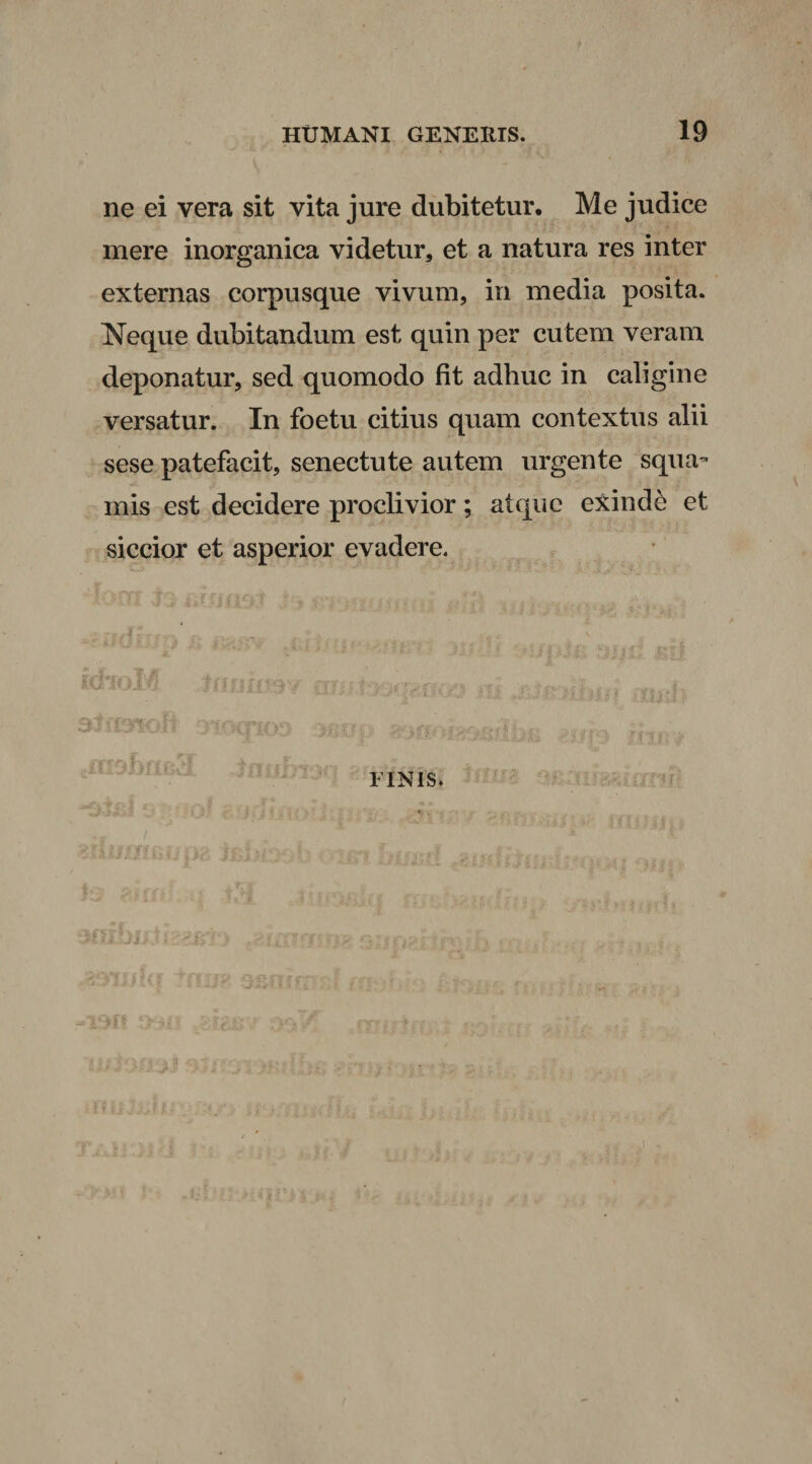 ne ei vera sit vita jure dubitetur. Me judice mere inorganica videtur, et a natura res inter externas corpusque vivum, in media posita. Neque dubitandum est quin per cutem veram deponatur, sed quomodo fit adhuc in caligine versatur. In foetu citius quam contextus alii sese patefacit, senectute autem urgente squa¬ mis est decidere proclivior; atque exinde et siccior et asperior evadere. 3 FINIS. ~jJ i • «-