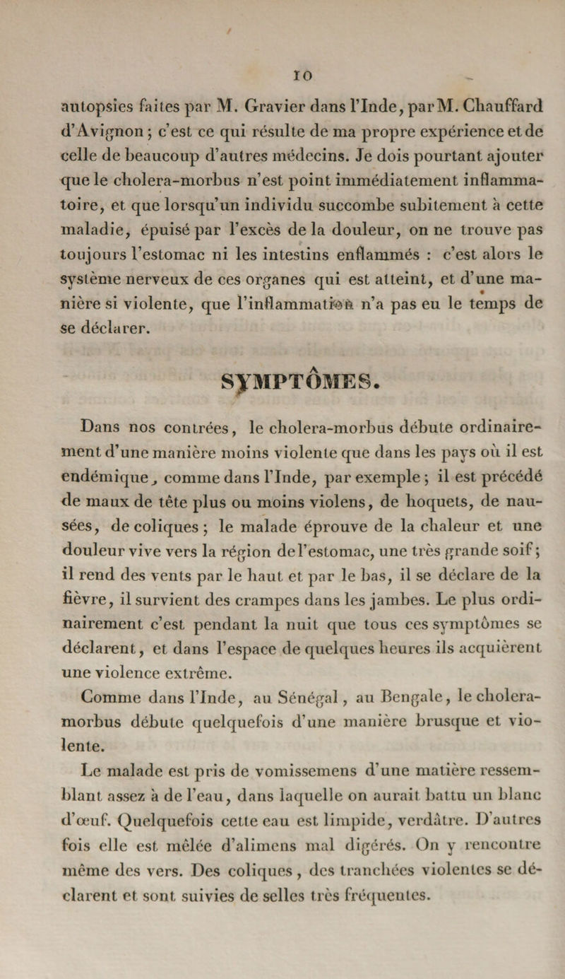 / 10 autopsies faites par M. Gravier dans l’Inde, parM. Chauffard d’Avignon ; c’est ce qui résulte de ma propre expérience et de celle de beaucoup d’autres médecins. Je dois pourtant ajouter que le cholera-morbus n’est point immédiatement inflamma¬ toire, et que lorsqu’un individu succombe subitement à cette maladie, épuisé par l’excès delà douleur, on ne trouve pas toujours l’estomac ni les intestins enflammés : c’est alors le système nerveux de ces organes qui est atteint, et d’une ma¬ nière si violente, que l’inflammation n’a pas eu le temps de se déclarer. SYMPTÔMES. Dans nos contrées, le cholera-morbus débute ordinaire¬ ment d’une manière moins violente que dans les pays où il est endémique^ comme dans l’Inde, par exemple ; il est précédé de maux de tête plus ou moins violens, de hoquets, de nau¬ sées, de coliques ; le malade éprouve de la chaleur et une douleur vive vers la région del’estomac, une très grande soif; il rend des vents par le haut et par le bas, il se déclare de la fièvre, il survient des crampes dans les jambes. Le plus ordi¬ nairement c’est pendant la nuit que tous ces symptômes se déclarent, et dans l’espace de quelques heures ils acquièrent une violence extrême. Comme dans l’Inde, au Sénégal, au Bengale, le cholera- morbus débute quelquefois d’une manière brusque et vio¬ lente. Le malade est pris de vomissemens d’une matière ressem¬ blant assez à de l’eau, dans laquelle on aurait battu un blanc d’œuf. Quelquefois cette eau est limpide, verdâtre. D’autres fois elle est mêlée d’alimens mal digérés. On y rencontre même des vers. Des coliques , des tranchées violentes se dé¬ clarent et sont suivies de selles très fréquentes.