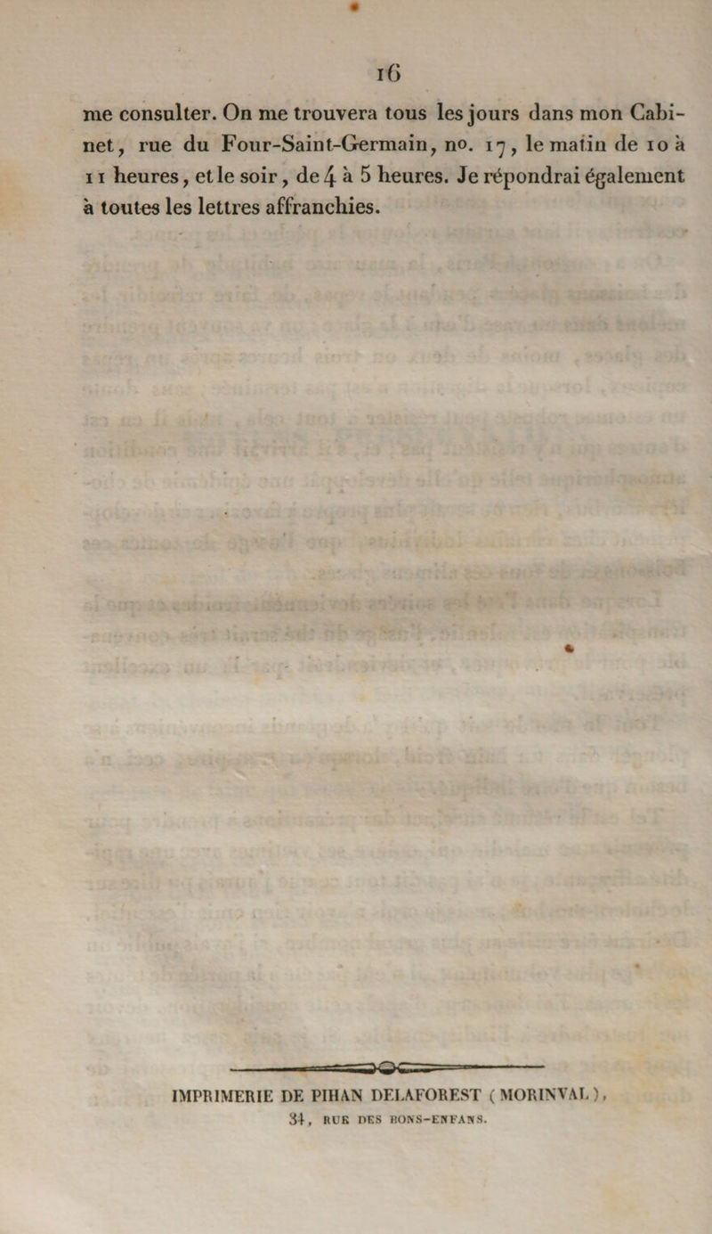 me consulter. On me trouvera tous les jours dans mon Cabi¬ net, rue du Four-Saint-Germain, no. 17, le matin de 10 à 11 heures, et le soir, de 4 à 5 heures. Je répondrai également à toutes les lettres affranchies. IMPRIMERIE DE PIHAN DEIAFOREST ( MORINVAL ), 34, RUE DES BONS—EN FAN S.
