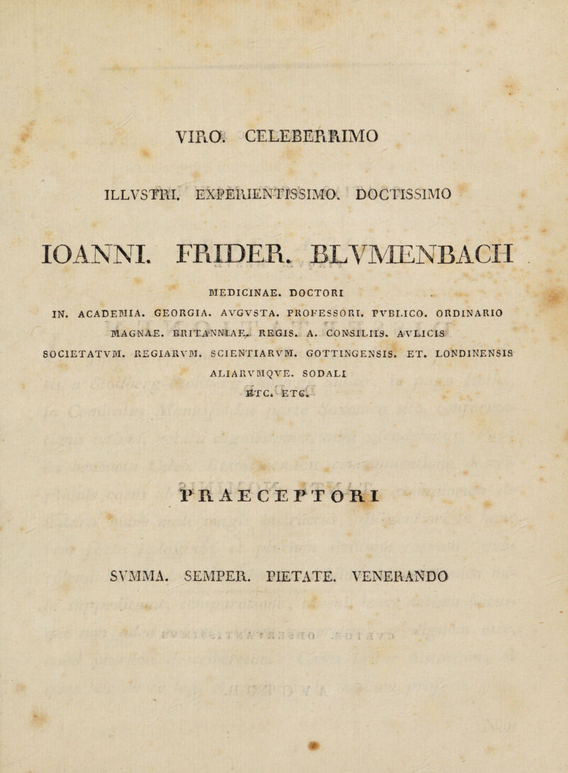 VIRO. CELEBERRIMO ILLVSTKI. EXPEPJENTISSIMO. DOCTISSIMO IOANNL FRIDER. BLYMENBACH MEDICINAE. DOCTORI IN. ACADEMIA. GEORGIA. AVGVSTA. PROFESSORI. PVELICO. ORDINARIO MAGNAE. BRITANNIAE,. REGIS. A. CONSILIIS. AVLICIS SOCIETATVM. REGIARVM. SCI ENTIA RVM. GOTTINGENSIS. ET, LONDINENSIS ALIARVMQVE. SODALI ETC, ETG. PRAECEPTORI SVMMA. SEMPER. PIETATE. VENERANDO