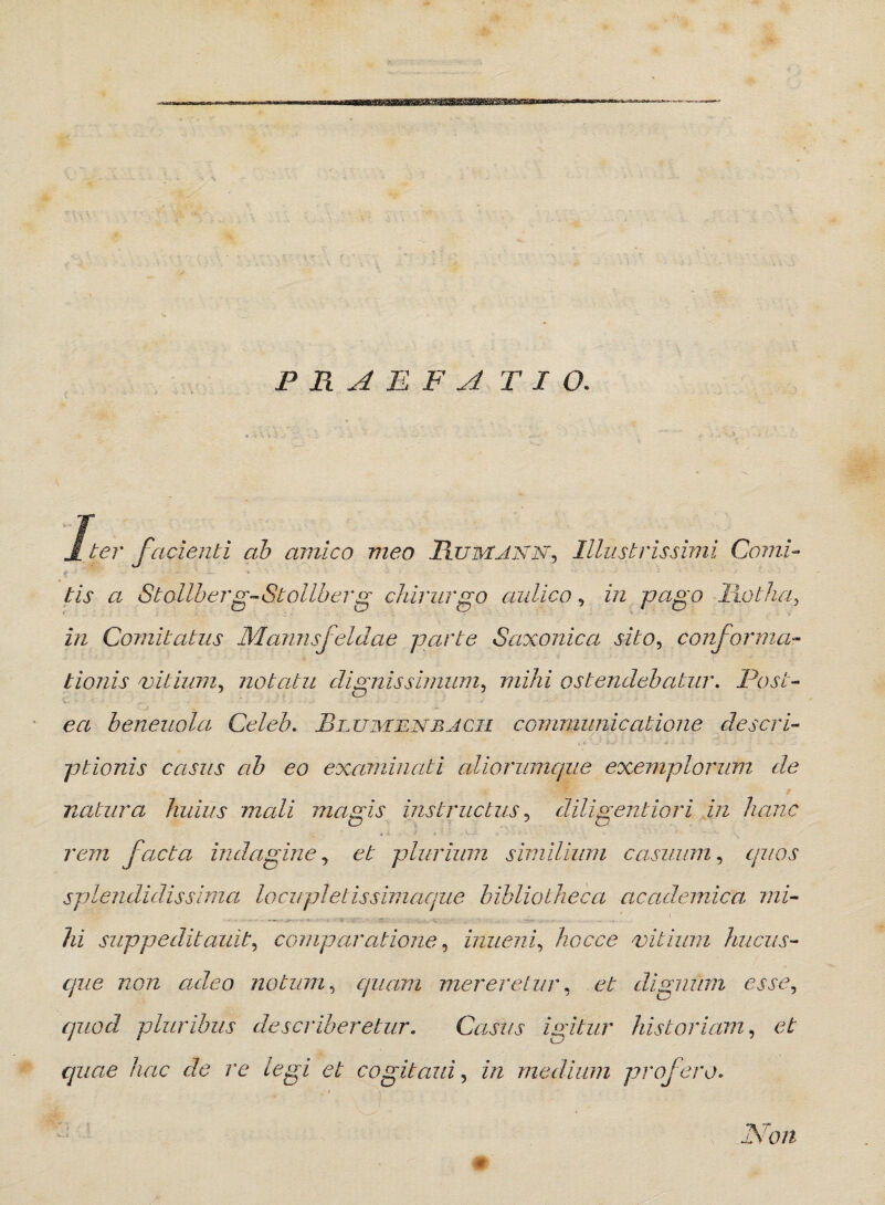 jf ter facienti ab amico meo Rumjnn, Illustrissimi Comi- tis a Stollberg-Stollber g chirurgo aulico, in pago Rptha, z/2 Comitatus Mamis f eidae parte Saxonica sito, conformai- tionis vitium, notatu dignissimum, mihi ostendebatur. Post¬ ea beneuola Celeb. Blumbnbjcm communicatione descri¬ ptionis casus ab eo examinati aliorumque exemplorum de natura huius mali magis instructus, diligentiori in hanc rem facta indagine, plurium similium casuum, c/zzoj* splendidissima locupletis simaque bibliotheca academica mi- - . - - - • iv. - * .... - - . r _ .. . •■•••- • - • - , . - .. . hi suppeditauit, comparatione, inueni, hoc ce vitium hucus¬ que non adeo notum, quam mereretur, et dignum esse, quod pluribus describeretur. Casus igitur historiam, et quae hac de re legi et cogit and, in medium profero. Non