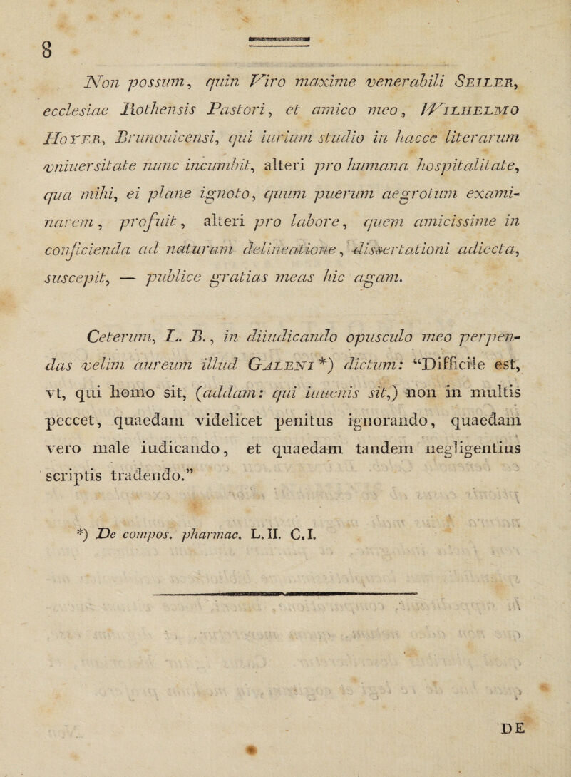 Non possum, quin Piro maxime venerabili Sejler, ecclesiae Rothensis Pastori, et amico meo , ppl liieaomq Pio ter, Brunouicensi, /7?/i iurium studio in hacce liter arum vniuersitate nunc incumbit, alteri pro humana hospitalitate*, qua mihi, ei plane ignoto, quum puerum aegrotum exami¬ narem , profiuit, alteri pro labore, quem amicissime in conjicienda ad naturam delineatione, dissertationi adiecta, suscepit, —* publice gratias meas hic agam. Ceterum, jL. I?., m diiudicando opusculo meo perpen¬ das velim aureum illud Galeni *) dictum: “Difficile est, vt, qui homo sit, (addam: qui iuuenis sit,) non in multis peccet, quaedam videlicet penitus ignorando, quaedam ■^ ■ r » i - _ .. . rr. i - r '• i vero male indicando, et quaedam tandem negligentius scriptis tradendo.” *) X)<? compos, pharmcic. L. II. C.I.