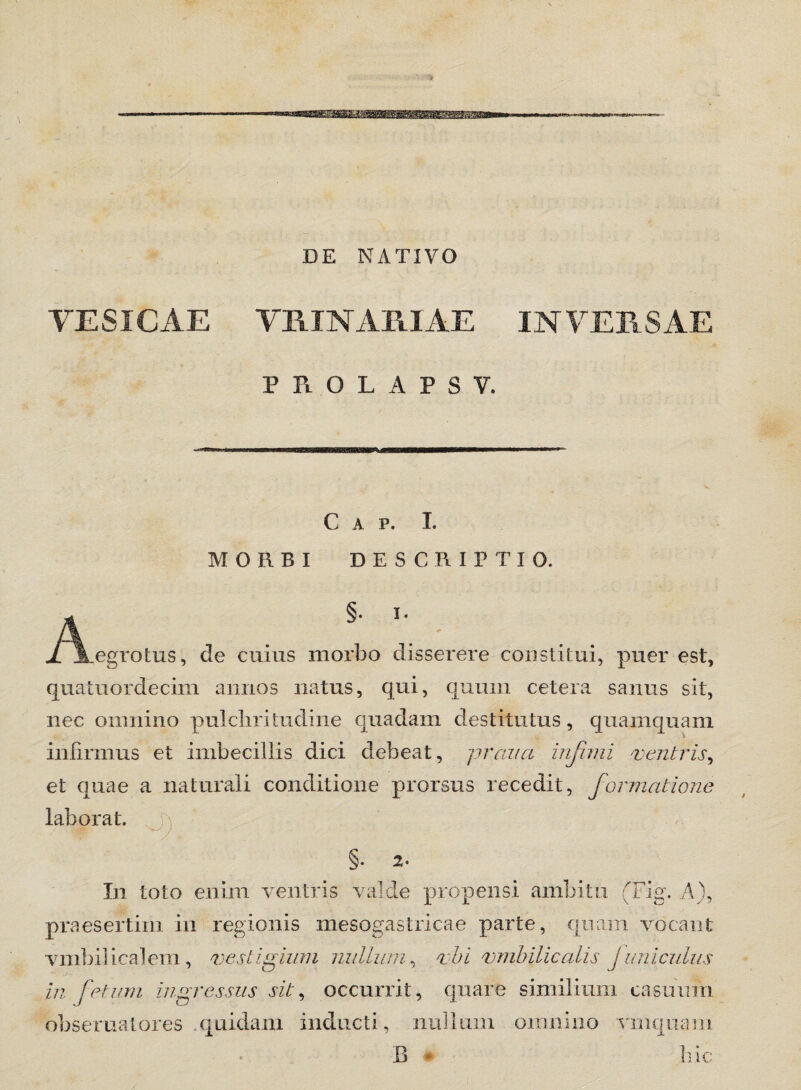 DE NATIVO VESICAE VMM AMAE INVERSAE PROLAPSV, Gap. I. MORBI DESCRIPTIO. §. i. jL JLegrotus, de cuius morbo disserere constitui, puer est, quatuordecim annos natus, qui, quum cetera sanus sit, nec omnino pulchritudine quadam destitutus, quamquam infirmus et imbecillis dici debeat, praua infimi ventris, et quae a naturali conditione prorsus recedit, formatione laborat. §• 2- In toto enim ventris valde propensi ambitu (Fig. A), praesertim in regionis mesogastricae parte, quam vocant vmbilicalem, vestigium nullum, vbi vmbilicalis juniculus in fetum ingressus sit, occurrit, quare similium casuum obseruatores quidam inducti, nullum omnino vmquam B