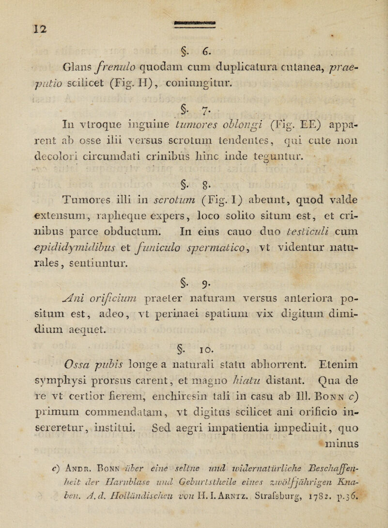§. 6. Glans frenulo quodam cum duplicatura cutanea, prae¬ putio scilicet (Fig, H), coni ungitur. §• 7- In vtroque inguine tumores oblongi (Fig. EE) appa¬ rent ab osse ilii versus scrotum tendentes, qui cute non decolori circumdati crinibus hinc inde teguntur. . r , * « ' - V- §• 8* Tumores illi in scrotum (Fig. I) abeunt, quod valde extensum, rapheque expers, loco solito situm est, et cri¬ nibus parce obductum. In eius cauo cluo testiculi cum epididymalibus et funiculo spermatico, vt videntur natu¬ rales , sentiuntur. §• 9* u4ni orificium praeter naturam versus anteriora po¬ situm est, adeo, vt perinaei spatium vix digitum dimi¬ dium aequet. §. io. Ossa pubis longe a naturali statu abhorrent. Etenim symphysi prorsus carent, et magno hiatu distant. Qua de re vt certior fierem, eilchiresin tali in casu ab 111. Bovn c) primum commendatam, vt digitus scilicet ani orificio in¬ sereretur, institui. Sed aegri impatientia impedi a it, quo minus c) Andr. Bonn iiber eine seltne und under naturllche JBeschaffen- heit der TIarnblase und Q.eburtstheile clues zwdljjiihrigen Kna- beu. A.d. Hollandischeu vou H. I. Arntz. Strafsburg, 1782. p.36.
