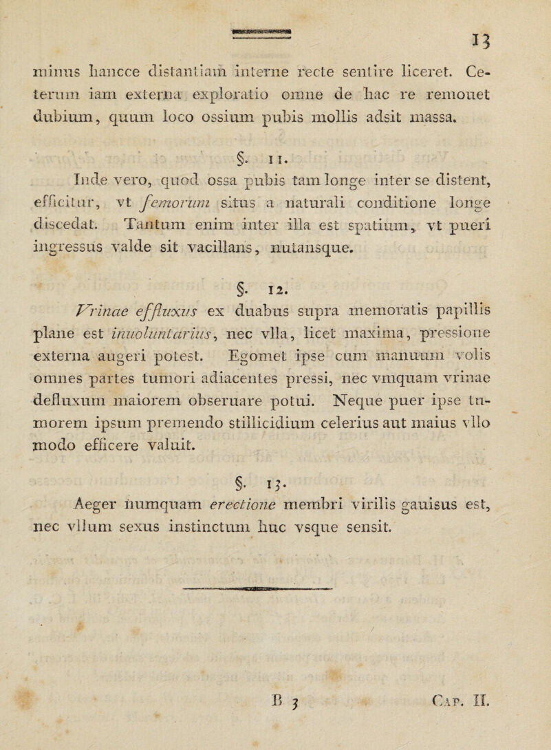 minus liancce distantiam interne recte sentire liceret. Ce¬ terum iam externa exploratio omne de liac re remonet dubium, quum loco ossium pubis mollis adsit massa» §. il¬ lude vero, quod ossa pubis tam longe inter se distent, efficitur, vt femorum situs a naturali conditione longe discedat. Tantum enim inter illa est spatium,, vt pueri ingressus valde sit vacillans, nutans que. §. 1.2. Vrinae effluxus ex duabus supra memoratis papillis plane est inuoluntavius, nec vlla, licet maxima, pressione externa augeri potest. Egornet ipse cum manuum volis omnes partes tumori adiacentes pressi, nec vmquam vrinae defluxum maiorem obseruare potui. Neque puer ipse tu¬ morem ipsum premendo stillicidium celerius aut maius vllo modo efficere valuit. §. i Aeger numqnam erectione membri virilis gauisus est, nec vllum sexus instinctum liuc vsque sensit Cap. IX