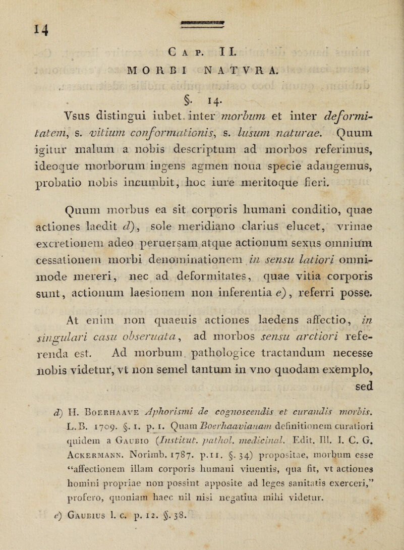 C A P. II. MORBI NATVR A. e •• ... - ■ ■ - ■ • §• 14- Vsus distingui iubet inter morbum et inter deformi* tat em, s. vitium conformationis, s. lusum naturae. Quum igitur malum a nobis descriptum aci morbos referimus, ideoque morborum ingens agmen nona specie adaugemus, probatio nobis incumbit, lioc i ure meritoque fieri. Quum morbus ea sit corporis humani conditio, quae actiones laedit d), sole meridiano clarius elucet , vrinae ex cretionem adeo pemersam atque actionum sexus omnium cessationem morbi denominationem in sensu latiori omni¬ mode mereri, nec ad deformitates, quae vitia corporis sunt, actionum laesionem non inferentia e), referri posse. At enim non quaenis actiones laedens affectio, in singulari casu obseruata, ad morbos sensu arctiori refe¬ renda est. Ad morbum pathologice tractandum necesse nobis videtur, vt non semel tantum in vno quodam exemplo, sed d) H. Boerhaave Aphorismi de cognoscendis et curandis morbis. L.B. 1709. §. 1. p. 1. Quam Boerhaaviauam definitionem curatiori quidem a Gaubio (Institui, pathol. medicinal. Edit. III. I. C. G. Ackermann. Norimb. 1787. p.n. §.34) propositae, morbum esse “affectionem illam corporis humani viuentis, qua fit, vt actiones homini propriae non possint apposite ad leges sanitatis exerceri,” profero, quoniam haec nil nisi negati 11 a milii videtur. e) Gaubius 1. c. p. 12. §.38.