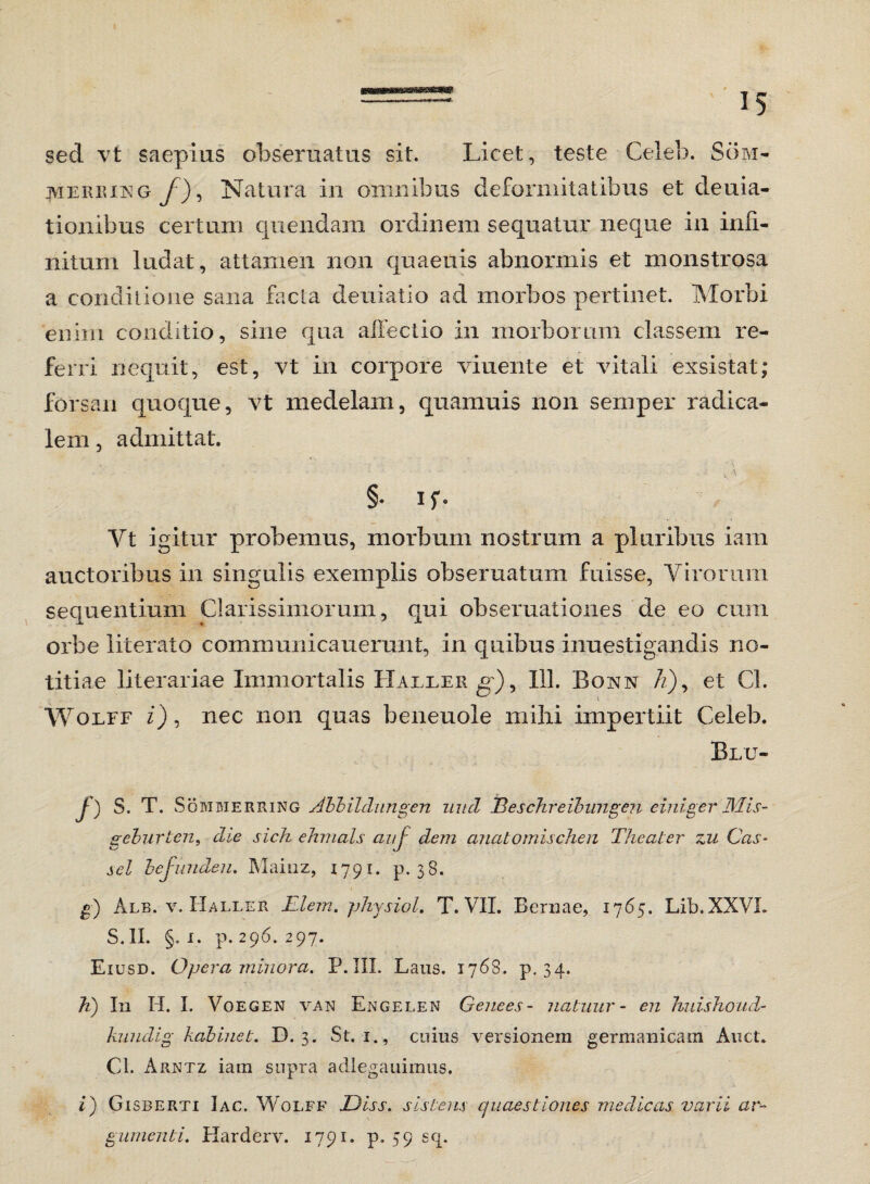 sed vt saepius obsera at us sit. Licet, teste Ceieb. Som- jviERiUNG J), Natura in omnibus deformitatibus et deuia- tionibus certum quendam ordinem sequatur neque in infi¬ nitum ludat, attamen non quaeuis abnormis et monstrosa a conditione sana facta deuiatio ad morbos pertinet. Morbi enim conditio, sine qua affectio in morborum classem re¬ ferri nequit, est, vt in corpore viuente et vitali exsistat; forsan quoque, vt medelam, quamuis non semper radica- lem, admittat. §• ir- Yt igitur probemus, morbum nostram a pluribus iam auctoribus in singulis exemplis obseruatum fuisse, Virorum sequentium Clarissimorum, qui obseruationes de eo cum orbe literato communicauerunt, in quibus inuestigandis no¬ titiae literariae Immortalis Haller g), 113. Bonn /z), et Cl. Wolff z), nec non quas beneuoie mihi impertiit Ceieb. Blu- /) S. T. Someierring Abbildungen nuci Beschreibungen einiger JMis- geburten, die sich ehmals anj dem anatomischen Theater zu Ccls- sci befunden. Mainz, 1791. p. 38. g) Alb. v. Haller Elem. physiol. T. VII. Bernae, 1765. Lib.XXVL S.II. §. 1. p. 296. 297. Eiusd. Opera minora. P.III. Laus. 1768. p. 34. h) In H. I. Voegen van Engelen Genees- natuur- en huishoud- kuudig kabinet. D. 3. St. 1., cuius versionera germanicam Auct. Cl. Arntz iam supra adlegauimus. i) Gisberti Iac. Wolff Diss. sistens quaestiones medicas varii ar¬ gumenti. Harderv. 1791. p. 59 sq.