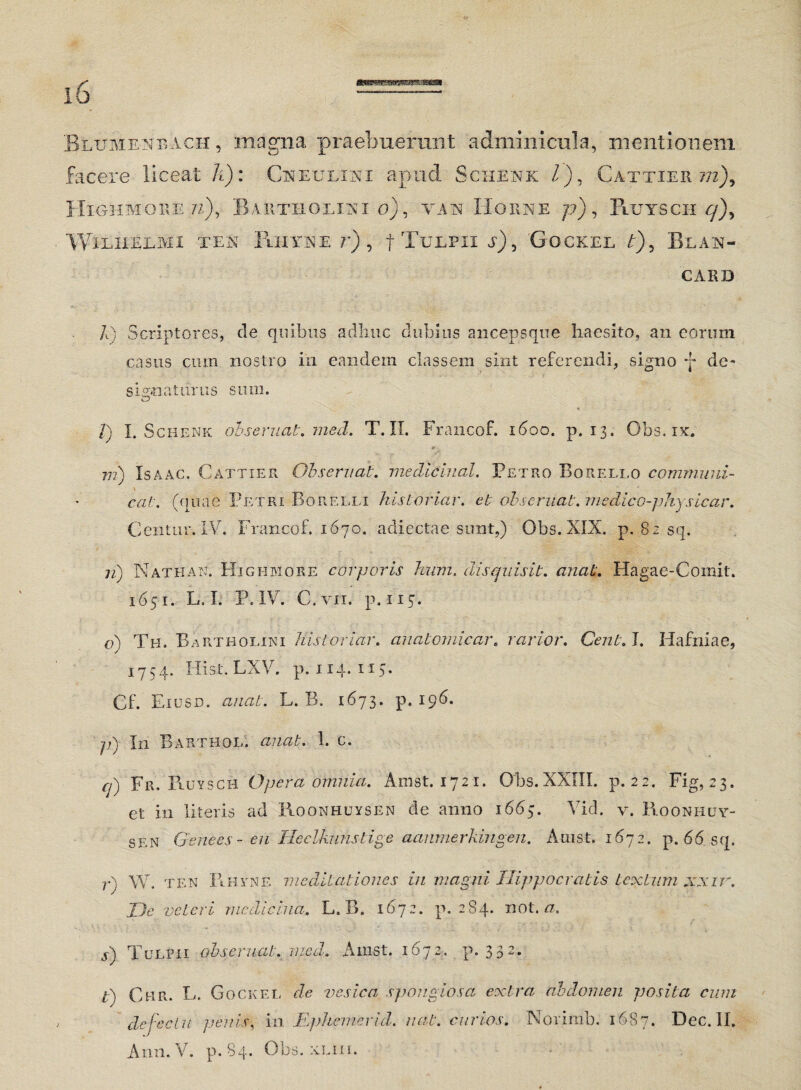 Betjmenbach , magna praebuerant adminicula, mentionem facere liceat h): Cneulini apud Schenk l), Cattier ~m), IIighmore ?z), Bartholini o), yan Horne p), Pluysch WlLIiEEMI TES IllIYNE ?’) , f T-ULPII a) , GOCKEL t) 5 BlAN- CARD /t) Scriptores, de quibus adliuc dubios ancepsque haesito, an eorum casus cmn nostro in eandem classem sint referendi, signo *j* de- signaturus sum. 1) I. Schenk ohseruat. med. T. II. Francof. 1600. p. 13. Obs. ix. tr ni) Is a ac. Cattier Observat, mediciual. Petro Boreli.o communi- eat. (quae Petri Borelli his t oriar, et ohseruat. medico-physicar. Gentur. IV. Francof. 1670. adiectae sunt,) Obs. XIX. p. 82 sq. ri) Nathak Higi-imore corporis hnm. dis quis it. anat. Hagae-Comit. 1651. L. I. P, IV. C.vii. p. 115. o) Th. Bartholini His t oriar, anatomicar. rarior. Cent. I. Hafniae, 1754. Hist. LXV. p. 114. 115. Cf. Eiusd. anat. L. B. 1673. p. 196. p) In Barthol. anat. 1. c. q) Fr. Piuysch Opera omnia. Arnst. 1721. Obs. XXIII. p. 22. Fig, 23. et in literis ad Roonhuysen de anno 1665. Vid. v. Roonhuy- sen Genees- en Ileelkunstige aaumerkingen. Arnst. 1672. p. 66 sq. r) W. ten Rhvne meditationes in magni Hippocratis textum xxir. De veteri medicina. L, B. 1672. p. 284. not. a. s) Tulpii ohseruat. med. Arnst. 1672. p. 332. t) Chr. L. Gockel de vesica spongiosa extra abdomen posita cum defectu penis, in JEphemerid. ncit. curias. Norimb. 1687. Dec. II. Ann.V. p. 84. Obs. xLiii.