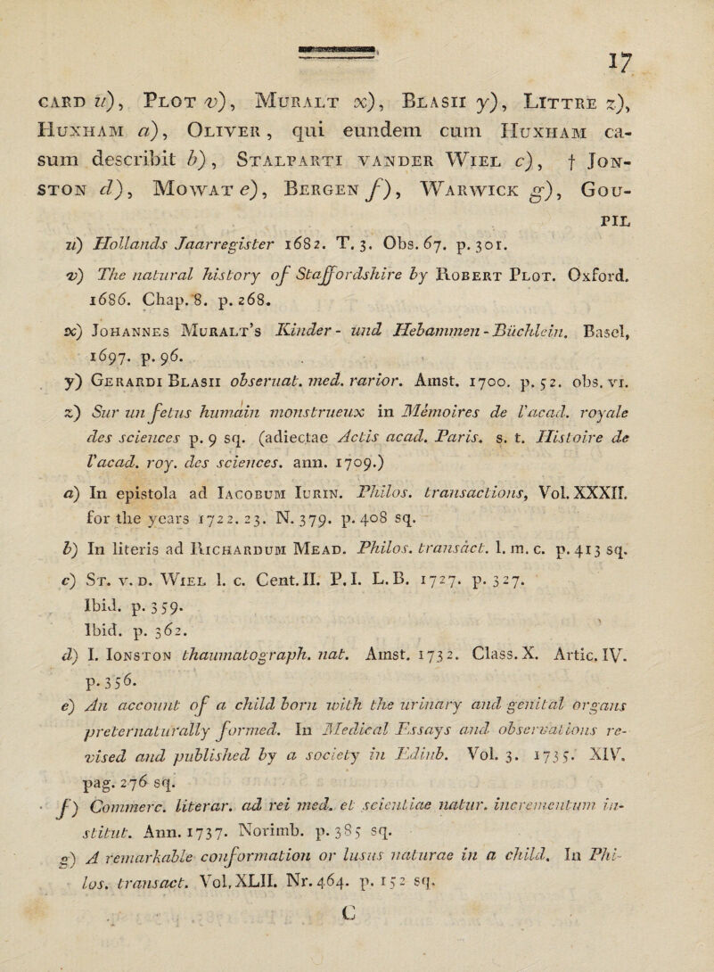 card ?/), Plot^), Muralt x), Blasii y), Littre *), Huxham «), Oliver, qui eundem cum Huxham ca¬ sum describit b), Stalparti vander Wiel c) , f Jon- ston rZ), Mowat e), Bergen y7), Warwick g*), Gou- PIL z/) Hollands Jaarregister 1682. T. 3. Obs. 67. p. 301. The natur al history oj' Stajjo r cisii i re by Hobert Plot. Oxford. 1686. Chap. 8. p. 268. dc) Johannes Muralt’s Kinder- und ITehammen - Piichlein. Basel, 1697. p. 96. y) Gerardi Blasii obseruat, med. rarior. Ainst. 1700. p. 52. obs. vi. z) Sur un fetus humain monstrueux in Memoires de Vacad. royale des Sciences p. 9 sq. (adiectae Actis acad. Paris, s. t. ITistoire de Vacad. roy. des Sciences, ann. 1709.) d) In epistola ad Xacobum Iurin. Philos. trans ac tions, Vol. XXXII. for the years 1722.23. N. 379. p. 408 sq. b) In literis ad IIichardum Mead. Philos. transact. 1. m.c. p. 413 sq. c) St. v. d. Wiel 1. c. Cent.II. P.I. L.B. 1727. p. 327. Ibid. p. 359. lbid. p. 362. d) I. Ionston thaumatograph. nat. Ainst. 1732. Class. X. Artic. IV- P-3 56. e) An ac comit of a child horn with the urinary and genit al organs pr e ter naturally Jormed. I11 Medical Essays anui observa tions re- vised and published by a society in Edinb. Vol. 3. 1735. XIV. pag. 276 sq. • J) Commere, literar. ad rei med. et scientiae natur, incrementum in- stitut. Ann. 1737- Norimb. p. 383 sq. «4 A femarkable conformation or lusus naturae in a child. In Phi¬ los. transact. Vol,XLII. Nr.464. p. 132 sq.