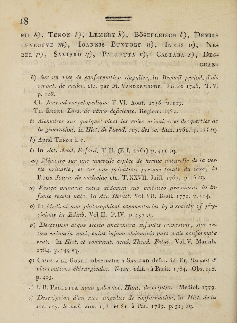 pie A), Tenon i), Lemery A), Bosefleisch /), Devii/- LENEUFVE m), Io ANNIS BuXTORF «) , INNES o)9 Ne- EEL /7), SaVIART3 7), PALLETTA ij, CASTARA a) , DeS- GRAN- A) 5z/r 7/7Z zfe conformation singulier,. in Recueil per io d. diob¬ servat. de medec. etc. par M. Vandermonde. Juillct 1746. T. V. p. 108. C f. Journal ency elope dique T. VI. Aout, 1756. p.113. Th, Engel Diss. de vtero dejiciente. Regioni. 1782. i) Memoires sur quelques vices des voies urinaires et des parties de la gener ation, in Ilist. de V ac ad. roy. des sc. Ann. 1761. p. 115 sq. A) Apud Tenon 1. c. I) I11 Act. Acad. JLrford. T. II. (Erf. 1761) p. 431 sq. vi) JMemoire sur une nouvelle espece de hernie uaturelle de la ves- sie urinarie, et sur une privatiori presque totale du sexe, in Roux Journ. de medecine etc. T. XXVII. Juill. 1767. p. 26 sq. 71) Vesica vrinaria extra abdomen sub vmbilico prominens in in¬ fante recens nato. In Act. Ileluet. Vol. VII. Basii. 1772. p. 104. o) In Medical and philosophical commentaries by a society oj phy- sicians in JLdinb. Vol. II. P. IV. p. 437 sq. - * ' '• - ' * A;. ‘ 1 p) Descriptio atque sectio anatomica in fantis trimestris, sine ve¬ sica vrinaria nati, cuius infima abdominis pars male conformata erat. In Ilist. et comment. acad. Theod. Falat. Vol. V. Mamili. 1784. p. 345 sq. <7) Casus a le Gonrt obseruatus a Saviard defer, in Er. Fiecuell d' observations chirurgia ales. Nouv. edit. a Paris. 1784. Obs. 118. p. 403. r) J. B. Palletta nona gubernac. Jiunt, descriptio. Medio!. 1779. s) Descriptiori dhni vice singulicr de conformation, in Ilist. de la soc. roy. de med. ann. 1780 et 81. a Par. 1785. p. 323 sq.