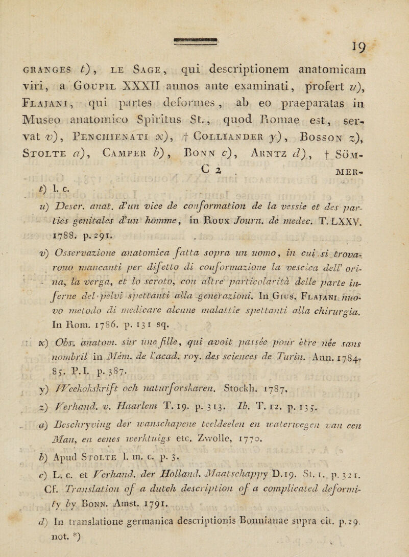 ■nnBBMSi — 19 gra^ges t), le Sage, qui descriptionem anatomicam viri, a Goupxl XXXII annos ante examinati, profert z/), Flajani, qui partes deformes, ab eo praeparatas in Museo anatomico Spiritus St., quod Romae est, ser¬ vata), PeNCHIENATX oc), f COLLIANDER j) , BoSSON z)y Stolte a), Camper &) , Bora c), Arntz J), f Som- C 2 . MER» £) 1. C. zz) Descr. anat. d'un vice de conformation de la vessie et des par¬ ties genitales d'un homine, in Roux Journ. de medec. T. LXXV. 1788. p. 291. v) Osservazione anatomica fatta sopra ini nomo, in cui si trova~ rono mancanti per dijetto di coujormazione la vescica delV ori- nay la verga, et lo scroto, ro/z zz/Ot particolaritd delle parte in- . * fcrne dei pelvi spettanti alia gener azioni. In Grus. Fla jani nuo- vo melodo di medicare alcune malattie spettanti alia chirurgia. In Hora. 1786. p. 13 1 sq. oci) Obs. anatoni, sur une Jille, qui avoit passee poiir etre nee saus nombril in Mem. de Vacad. roj. des Sciences de Turiu. Ann. 1784^ 85. P.I. p. 387. y) PFcekokskrift och naturjorskar en. Stockh. 1787. z) Ferhand. v. Haarlem T. 19. p. 313. lb. T. 12. p. 134. a) Beschryving der wanschapene bccldeeleu en watcnvegen van eeu Man, en eenes werkluigs etc. Zwollc, 1770. b) Apud Stolte 1. m. c. p. 3. c) L. c. et Ferhand. der Idottand. Maatschappy D.19. St. m p. 321. Cf. Translation oj a dutch description oj a complicaled deformi- ty by Bqnn. Arast. 1791. d) In translatione germanica descriptionis Bonnianae supra cit. p.29. not. *)