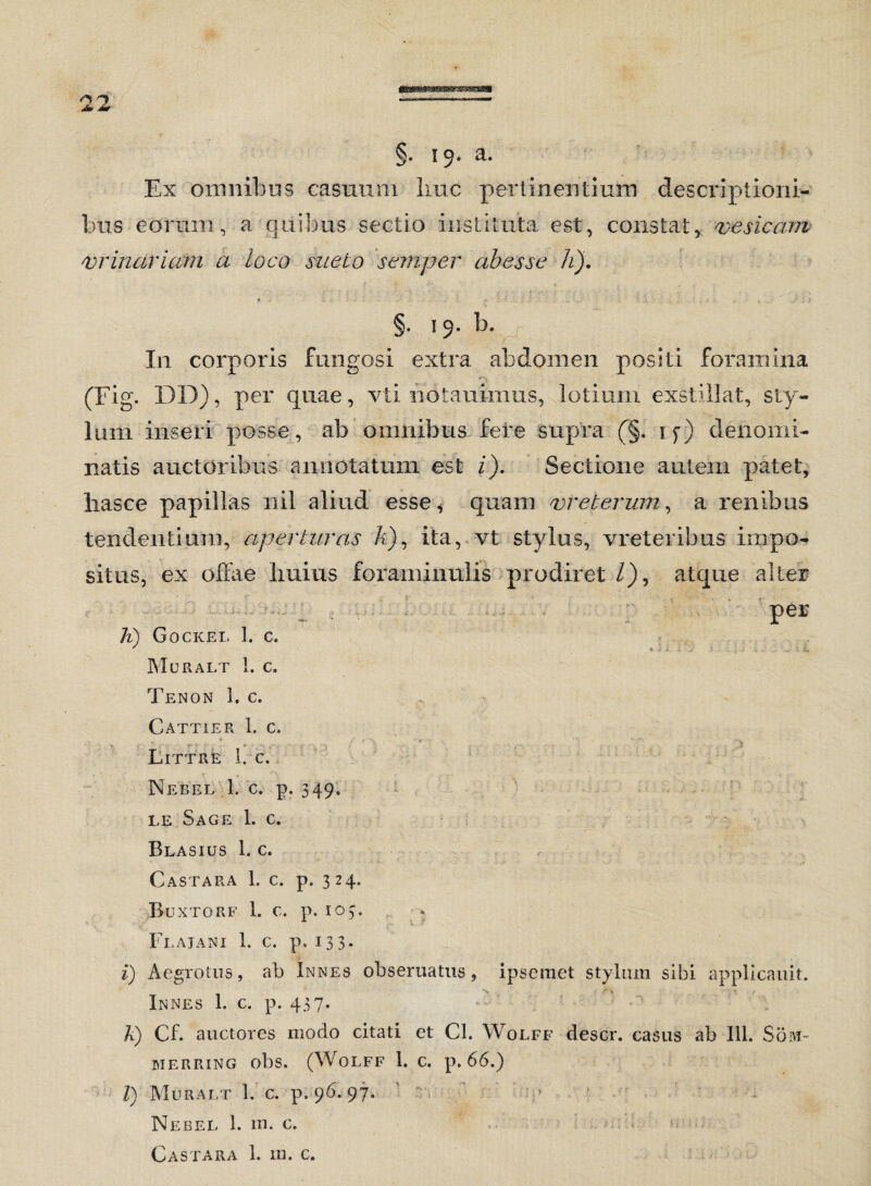 §. 19* a. Ex omnibus casuum Ime pertinentium descriptioni¬ bus eorum, a quibus sectio instituta est, constat, vesicam vrinariam a loco sueto semper abesse h). §. 19. b. In corporis fungosi extra abdomen positi foramina (Fig. DD), per quae, vti notauimus, lotium exstillat, sty¬ lum inseri posse, ab omnibus fere supra (§. if) denomi¬ natis auctoribus annotatum est i). Sectione autem patet, liasce papillas nil aliud esse* quam vreterum, a renibus tendentium, aperturas A), ita, vt stylus, vreteribus impo¬ situs, ex offae huius foraminulis prodiret /), atque alter per A) Gockei, I. c. MuRALT 1. C. Tenon 1. c. Cattier 1. c, Littre 1. c. Nebel 1. c. p. 349. le Sage 1. c. Blasius 1. c. Castara 1. c. p. 324. Euxtorf 1. c. p. 103. Flajani 1. c. p. 133. i) Aegrotus, ab Innes obseruatus, ipseraet stylum sibi applicauit. Innes 1. c. p. 437. A) Cf. auctores modo citati et Cl. Wolff descr. casus ab 111. Som- merring obs. (Wolff 1. c. p. 66.) V) Muralt 1. c. p. 96. 97. Nebel 1. m. c. Castara 1. m. c.