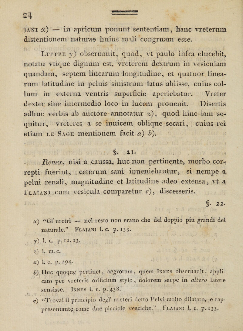 jani x) — in apricttm ponunt sententiam, hanc vr e teram distentionem naturae huius mali congruam esse. Littre y) obseruauit, quod, vt paulo infra elucebit, notatu vtique dignum est, vreterem dextrum in vesiculam quandam, septem linearum longitudine, et quatuor linea* rum latitudine in peluis sinistrum latus abiisse, cuius coi* 1 mu in externa ventris superficie aperiebatur. Y reter dexter sine intermedio loco in lucem prouenit. Disertis adhuc verbis ab auctore annotatur z), quod hinc iam se* quitur, vreteres a se imiicem oblique secari, cuius rei etiam le Sage mentionem facit a) b). §. u. Renes, nisi a caussa, huc non pertinente, morbo cor* repti fuerint, ceteram sani inueniebaiitur, si nempe a pelui renali, magnitudine et latitudine adeo extensa, vt a i eaj an i cum vesicula comparetur c), discesseris. §. 22. cc) “Gl5 uretri — nel resto non erano che dei doppio piu grandi dei naturale.” Flajani 1. c. p. 133- y) l* c- p. 12,13. z) 1. m. c. a) 1. c. p. 294. b) Huc quoqug pertinet, aegrotum, quem Innes obseruauit, appli¬ cato per vreteris orificium stylo, dolorem saepe in allero latere sensisse. Innes 1. c. p. 43 r' tv 1. - • t •* „ ■' '■ : ' ■ ; -  ■ • ' c) “Trovai il principio degi’ ureteri deno Pelvi niolto dilatato, e rap- presentante come clue pic dole vesciche.” Flajani 1. c. p. 133.