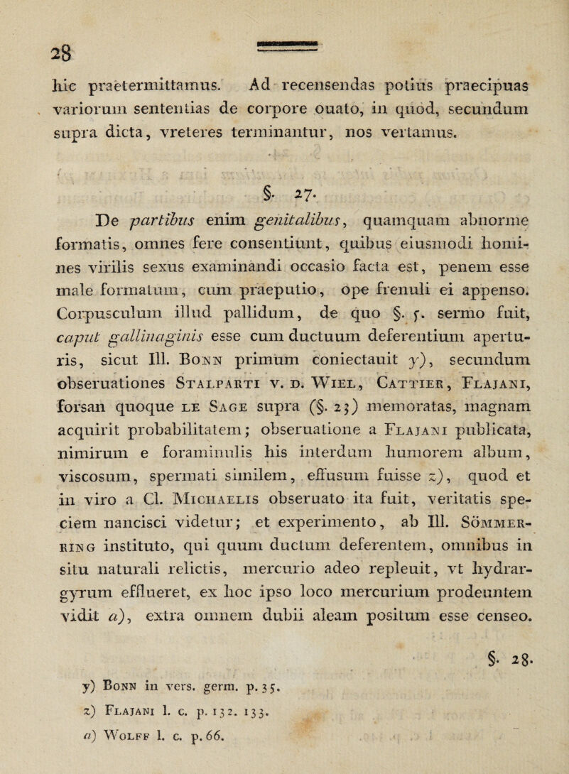 28 = liic praetermittamus. Ad-recensendas potius praecipuas variorum sententias de corpore ouato, in quod, secundum supra dicta, vreteres terminantur, nos vertamus. ■ ^ * * . . •• * T * T'■ ' J ~' i r. . . : ’ . :•* ~ * §. 27. De partibus enim genitalibus, quamquam abnorme formatis, omnes fere consentiunt, quibus eiusmodi homi¬ nes virilis sexus examinandi occasio facta est, penem esse male formatum, cum praeputio, ope frenuli ei appenso. Corpusculum illud pallidum, de quo §. f. sermo fuit, caput gallinaginis esse cum ductuum deferentium apertu¬ ris, sicut 111. Eox x primum coniectauit y), secundum obseruationes Stalparti v. d. Wiel, Cattier, Flajaxi, forsan quoque le Sage supra (§. 29) memoratas, magnam acquirit probabilitatem; obseruatione a Flajaxi publicata, nimirum e foraminulis his interdum humorem album, viscosum, spermati similem, effusum fuisse z), quod et in viro a Cl. Michaelxs obseruato ita fuit, veritatis spe¬ ciem nancisci videtur; et experimento, ab 111. Sommer- rixg instituto, qui quum ductum deferentem, omnibus in situ naturali relictis, mercurio adeo repleuit, vt hydrar- gyrum efflueret, ex hoc ipso loco mercurium prodeuntem vidit a), extra omnem dubii aleam positum esse censeo. §• 2 $. y) Bonn in vers. germ. p. 35. z) Flajani 1. c. p. 132. 133.