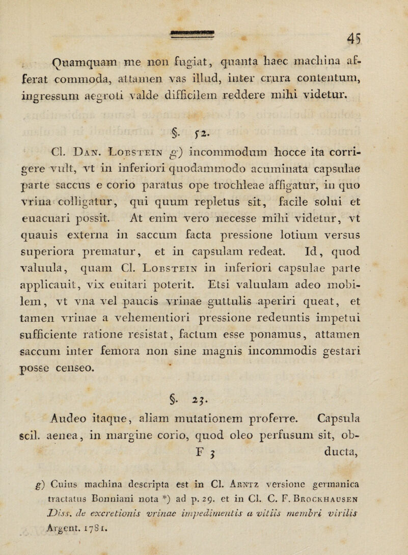 Quamquam me non fugiat, quanta haec machina af¬ ferat commoda, attamen vas illud, inter crura contentum, ingressum aegroLi valde difficilem reddere mihi videtur. £3 O §. f2. Cl. Das. Lobstein £') incommodum liocce ita cori i- gere vult, vt in inferiori quodammodo acuminata capsulae parte saccus e corio paratus ope trochleae affigatur, in quo vrina colligatur, qui quum repletus sit, facile solui et euacuari possit. At enim vero necesse mihi videtur, vt quauis externa in saccum facta pressione lotium versus superiora prematur, et in capsulam redeat. Id, quod valuula, quam Cl. Lobstein in inferiori capsulae parte applicauit, vix euitari poterit. Etsi valuulam adeo mobi¬ lem, vt vna vel paucis vrinae guttulis aperiri queat, et tamen vrinae a vehementiori pressione redeuntis impetui sufficiente ratione resistat, factum esse ponamus, attamen saccum inter femora non sine magnis incommodis gestari posse censeo. §. 2J. Audeo itaque, aliam mutationem proferre. Capsula scii, aenea, in margine corio, quod oleo perfusum sit, ob~ F 5 ducta, g) Cuius machina descripta est in Cl. Arntz versione germanica tractatus Bonniani nota *) ad p. 29. et in Cl. C. F. Brockhausen Jjfss. de excretionis vrinae impedimentis a vitiis membri virilis Argent. 1781.