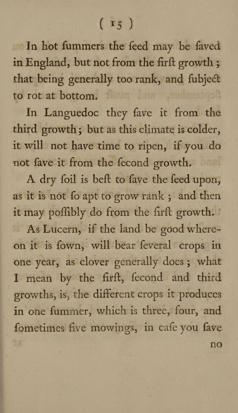 ( *5 ) In hot fummers the feed may be faved in England, but not from the firft growth ; that being generally too rank, and fubjedt to rot at bottom. In Languedoc they have it from the third growth; but as this climate is colder, it will not have time to ripen, if you do not fave it from the fecond growth. A dry foil is belt to fave the feed upon, as it is not fo apt to grow rank ; and then it may poffibly do from the farft growth. As Lucern, if the land be good where¬ on it is fown, will bear feveral crops in one year, as clover generally does ; what I mean by the firft, fecond and third growths, is, the different crops it produces in one fummer, which is three, four, and fometimes five mowings, in cafe you fave no