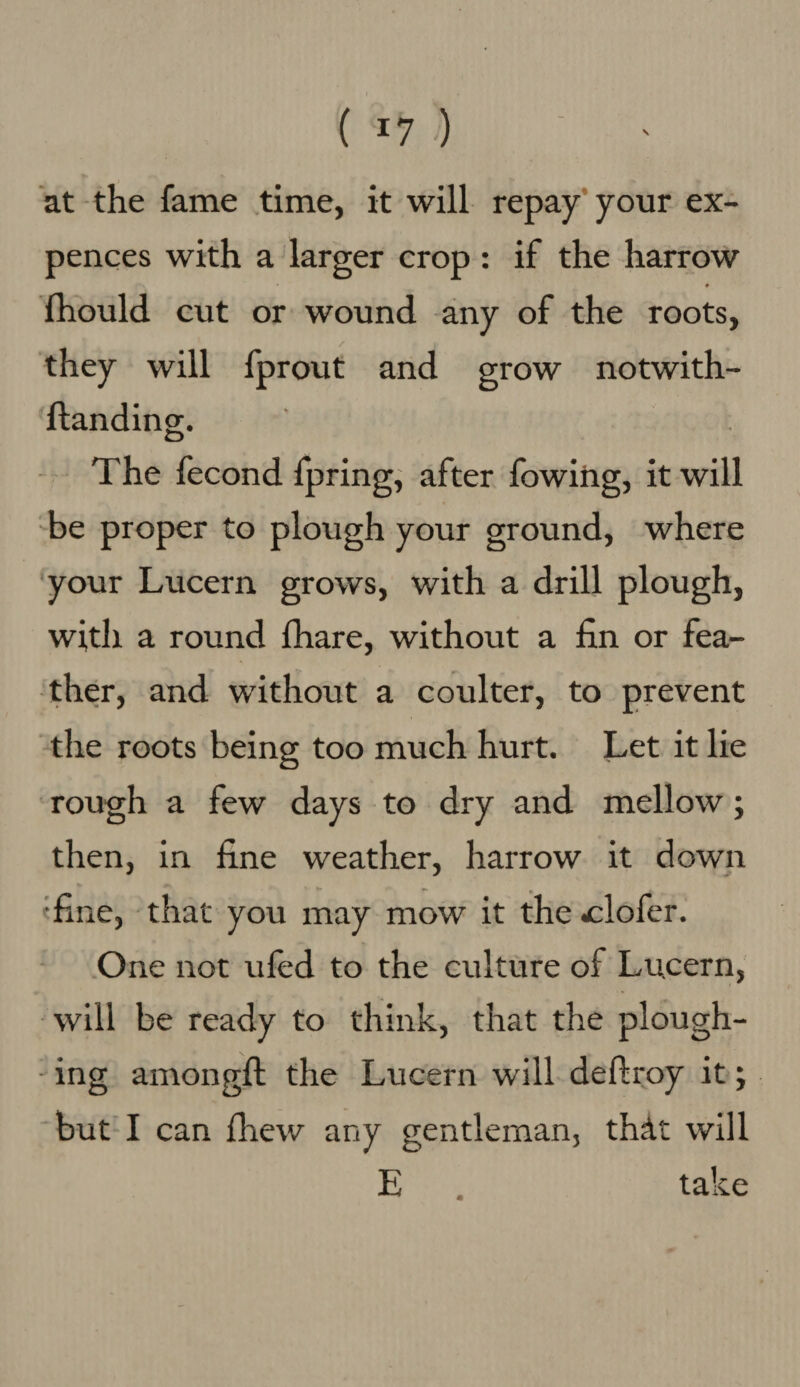 \ ( r7 >) at the fame time, it will repay your ex- pences with a larger crop: if the harrow f fhould cut or wound any of the roots, they will fprout and grow notwith- ftanding. The fecond fpring, after fowihg, it will be proper to plough your ground, where your Lucern grows, with a drill plough, with a round fhare, without a fin or fea¬ ther, and without a coulter, to prevent the roots being too much hurt. Let it lie rough a few days to dry and mellow; then, in fine weather, harrow it down 'fine, that you may mow it the .clofer. One not ufed to the culture of Lucern, will be ready to think, that the plough¬ ing amongft the Lucern will deftroy it; but I can fhew any gentleman, thAt will E take