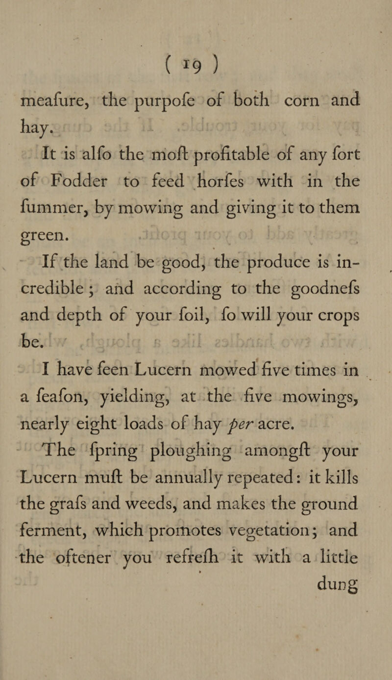 ( ^9 ) meafure, the purpofe of both corn and hay. It is alfo the moil profitable of any fort of Fodder to feed horfes with in the fummer, by mowing and giving it to them green. ♦ If the land be good, the produce is in¬ credible ; and according to the goodnefs and depth of your foil, fo will your crops be. I have feen Lucern mowed five times in a feafon, yielding, at the five mowings, nearly eight loads of hay per acre. The fpring ploughing among!! your Lucern muff be annually repeated: it kills the grafs and weeds, and makes the ground ferment, which promotes vegetation; and the oftener you refrefh it with a little <• dung
