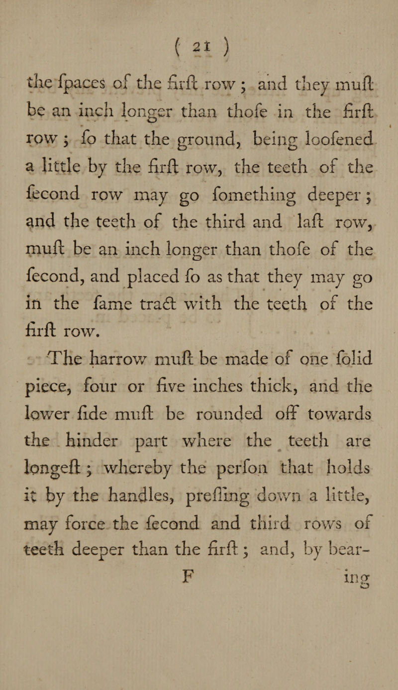 4 the fpaces of the fhfl row ; and they mufl be an inch longer than thofe in the hr ft row ; fo that the ground, being loofened a little by the firff row, the teeth of the fecond row may go fomething deeper; and the teeth of the third and lall row, mull be an inch longer than thofe of the fecond, and placed fo as that they may go in the fame traft with the teeth of the hrft row. The harrow mult be made of one folid piece, four or five inches thick, and the lower fide mull be rounded off towards the hinder part where the teeth are longed: ; whereby the perfon that holds it by the handles, preffmg down a little, may force the fecond and third rows of teeth deeper than the firff ; and, by bear- F ms o