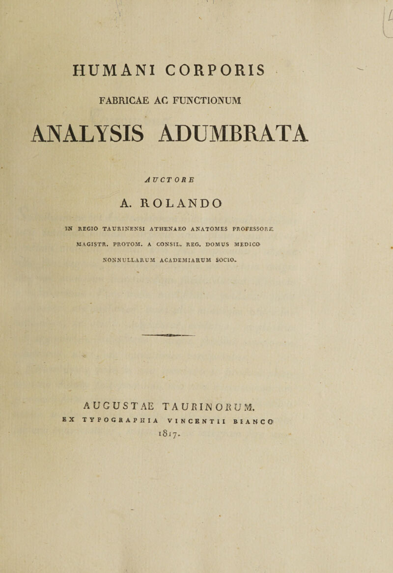 \i L HUMANI CORPORIS FABRICAE AC FUNCTIONUM ANALYSIS ADUMBRATA AUCT ORE A. ROLANDO IN REGIO TAURINENSI ATHENAEO ANATOMES PROFESSORE. MAGISTR. PROTOM. A CONSIL. REG. DOMUS MEDICO NONNULLARUM ACADEMI ARUM SOCIO. AUGUSTAE TAURINORUM. IYPOG8APBIA VINCENTII BiANCO 1817. E X