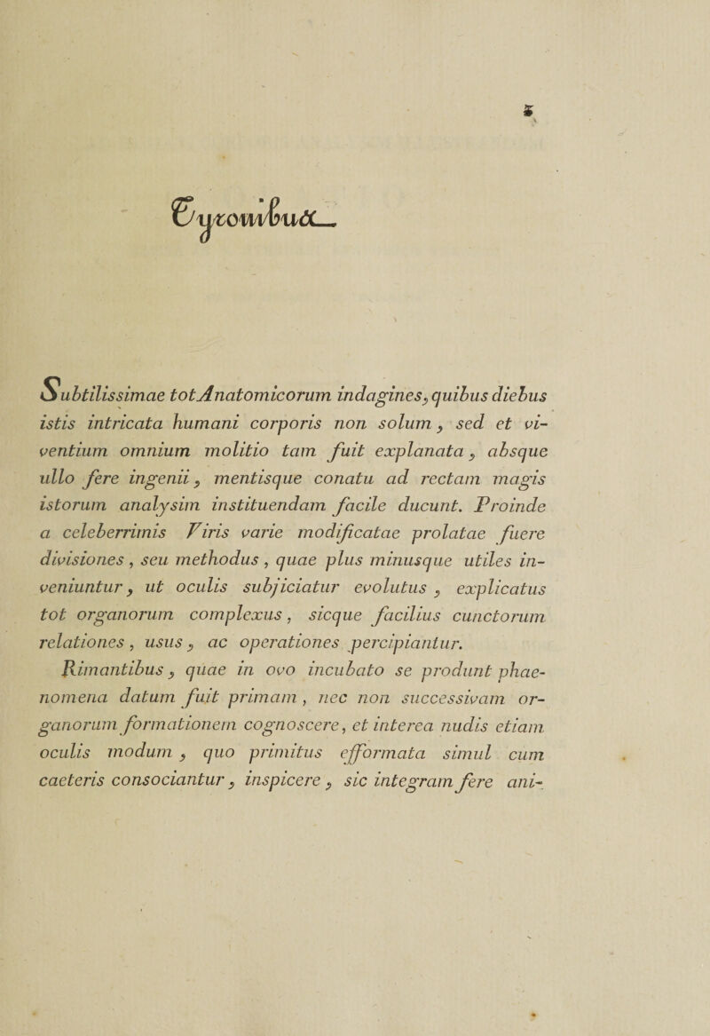 T om&amp;wtt— Subtilissimae tot Anatomicorum indagines? quibus diebus istis intricata humani corporis non solum y sed et vi¬ ventium omnium molitio tam fuit explanata, absque ullo fere ingenii ^ mentisque conatu ad rectam magis istorum analysim instituendam facile ducunt. Proinde a celeberrimis Viris varie modificatae prolatae fuere divisiones, seu methodus, quae plus minusque utiles in¬ veniuntur y ut oculis subjiciatur evolutus } explicatus tot organorum complexus, sicque facilius cunctorum relationes, usus ? ac operationes percipiantur. Rimantibus y quae in ovo incubato se produnt phae¬ nomena datum fuit primam , nec non successivam or¬ ganorum formationem cognoscere, et interea nudis etiam oculis modum 9 quo primitus efformata simul cum caeteris consociantur , inspicere sic integram fere ani