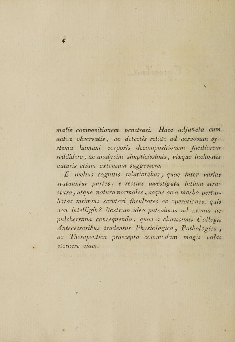 malis compositionem penetrari. Haec adjuncta cum antea observatis, ac detectis relate ad nervosum sy¬ stema humani corporis decompositionem faciliorem reddidere P ac analysim simplicissimis , vixque inchoatis naturis etiam extensam suggessere. E melius cognitis relationibus P quae inter varias statuuntur partes, e rectius investigata intima stru¬ ctura P atque natura normales P aeque ac a morbo pertur¬ batas intimius scrutari facultates ac operationes, quis non intelligit ? Nostrum ideo putavimus ad eximia ac pulcherrima consequenda, quae a clarissimis Collegis Antecessoribus tradentur Physiologica P Pathologica , ac Therapeutica praecepta commodam magis vobis sternere viam.