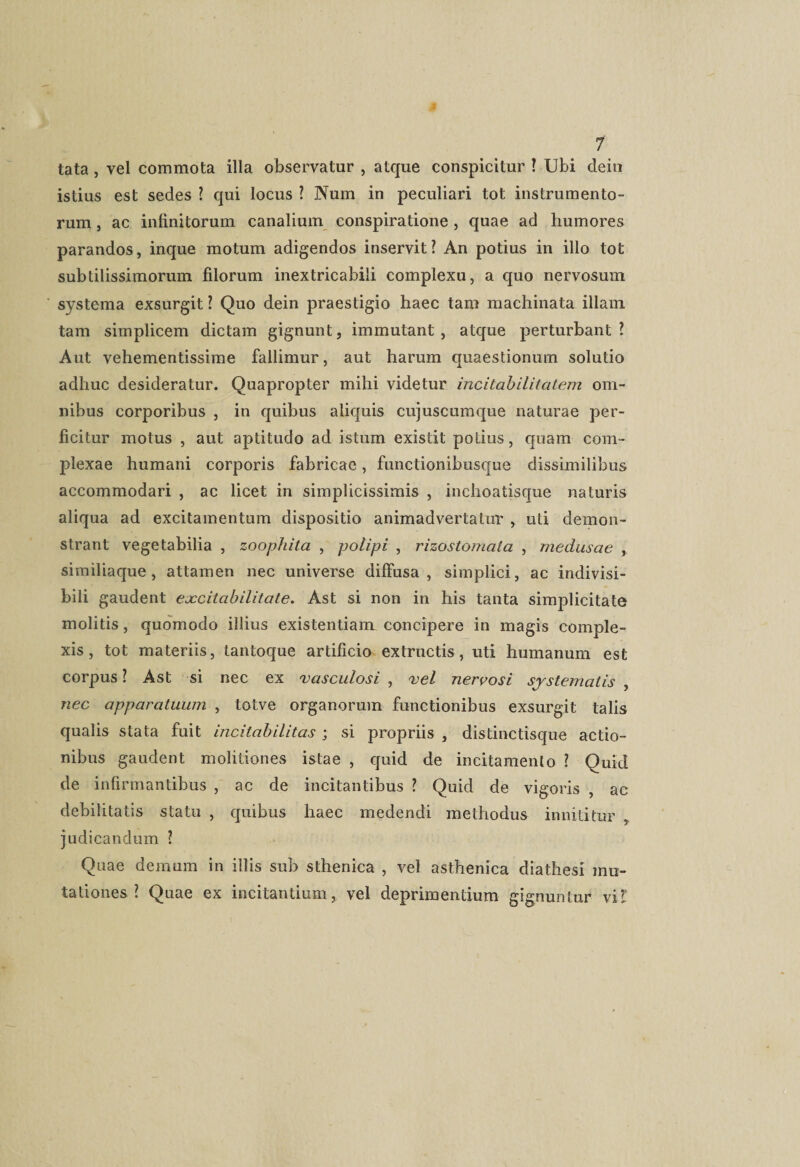 tata, vel commota illa observatur , atque conspicitur ! Ubi dein istius est sedes ? qui locus ? Num in peculiari tot instrumento¬ rum , ac infinitorum canalium conspiratione , quae ad humores parandos, inque motum adigendos inservit? An potius in illo tot subtilissimorum filorum inextricabili complexu, a quo nervosum systema exsurgit ? Quo dein praestigio haec tam machinata illam tam simplicem dictam gignunt, immutant, atque perturbant? Aut vehementissime fallimur, aut harum quaestionum solutio adhuc desideratur. Quapropter mihi videtur incitabilitatem om¬ nibus corporibus , in quibus aliquis cujuscumque naturae per¬ ficitur motus , aut aptitudo ad istum existit potius, quam com¬ plexae humani corporis fabricae, functionibusque dissimilibus accommodari , ac licet in simplicissimis , inchoatisque naturis aliqua ad excitamentum dispositio animadvertatur , uti demon¬ strant vegetabilia , zoophita , polipi , rizostomata , medusae similiaque, attamen nec universe diffusa, simplici, ac indivisi¬ bili gaudent excitabilitate. Ast si non in his tanta simplicitate molitis, quomodo illius existentiam concipere in magis comple¬ xis , tot materiis, tantoque artificio extractis, uti humanum est corpus ? Ast si nec ex vasculosi , vel nervosi systematis , nec apparatuum , totve organorum functionibus exsurgit talis qualis stata fuit incitabilitas ; si propriis , distinctisque actio¬ nibus gaudent molitiones istae , quid de incitamento ? Quid de infirmantibus , ac de incitantibus ? Quid de vigoris , ac debilitatis statu , quibus haec medendi methodus innititur judicandum ? Quae demum in illis sub sthenica , vel asthenica diathesi mo¬ tationes ? Quae ex incitantium, vel deprimentium gignuntur vi?: