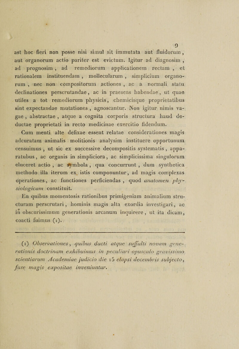 ast hoc fieri non posse nisi simul sit immutata aut fluidorum , aut organorum actio pariter est evictum. Igitur ad diagnosim , ad prognosim , ad remediorum applicationem rectam , et rationalem instituendam , mollecularum , simplicium organo¬ rum , nec non compositorum actiones , ac a normali statu declinationes perscrutandae, ac in praesens habendae , ut quae utiles a tot remediorum physicis, chemicisque proprietatibus sint expectandae mutationes , agnoscantur. Non igitur nimis va¬ gae , abstractae , atque a cognita corporis structura haud de¬ ductae proprietati in recto medicinae exercitio fidendum. Cum menti alte defixae essent relatae considerationes magis adcuratam animalis molitionis analysim instituere opportunum, censuimus , ut sic ex successive decompositis systematis , appa- ratubus, ac organis in simpliciora, ac simplicissima singulorum eluceret actio , ac symbola , qua concurrunt , dum synthetica methodo illa iterum ex istis componuntur, ad magis complexas operationes, ac functiones perficiendas , quod analomen phy¬ siologicam constituit. En quibus momentosis rationibus primigeniam animalium stru¬ cturam perscrutari, hominis magis alta exordia investigari, ac in obscurissimum generationis arcanum inquirere, ut ita dicam, coacti fuimus (t). (i) Observationes, quibus ducti atque sujfulti novam gene¬ rationis doctrinam exhibuimus in peculiari opusculo gravissimo scientiarum Academiae judicio die i5 elapsi decembris subjecto, fuse magis expositae inveniuntur.