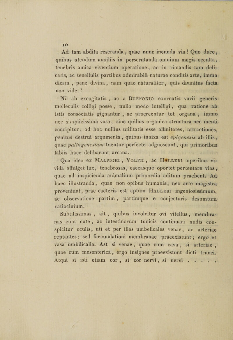 IO Ad tam abdita reseranda, quae nunc ineunda via ? Quo duce, quibus utendum auxiliis in perscrutanda omnium magis occulta, tenebris amica viventium operatione, ac in rimandis tam deli¬ catis, ac tenellulis partibus admirabili naturae conditis arte, iramo dicam , pene divina, nam quae naturaliter, quis divinitus facta non videt? NiL ab excogitatis , ac a Buffonio exornatis varii generis molleculis colligi posse , nullo modo intelligi, qua ratione ab istis consociatis gignantur , ac procreentur tot organa , immo nec simplicissima vasa, sine quibus organica structura nec menti concipitur, ad hoc nullius utilitatis esse affinitates, attractiones, penitus destrui argumenta, quibus innixa est epigenesis ab iilis, quae palingenesiam tuentur perfecte adgnoscunt, qui primoribus labiis haec delibarunt arcana. Qua ideo ex Malpighi , Yolfii , ac Halleri operibus vi¬ vida affulget lux, tenebrosas, caecasque oportet pertentare vias, quae ad inspicienda animalium primordia aditum praebent. Ad haec illustranda, quae non opibus humanis, nec arte magistra proveniunt, prae caeteris est aptum Halleri ingeniosissimum, ac observatione partim , partimque e conjecturis desumtum ratiocinium. Subtilissimas , ait , quibus involvitur ovi vitellus, membra¬ nas cum cute , ac intestinorum tunicis continuari nudis con¬ spicitur oculis, uti et per illas umbelicales venae, ac arteriae reptantes; sed faecundationi membranae praeexistunt; ergo et vasa umbilicalia. Ast si venae, quae cum cava, si arteriae , quae cum mesenterica, ergo insignes praeexistunt dicti trunci. Atqui si isti etiam cor , si cor nervi, si nervi.