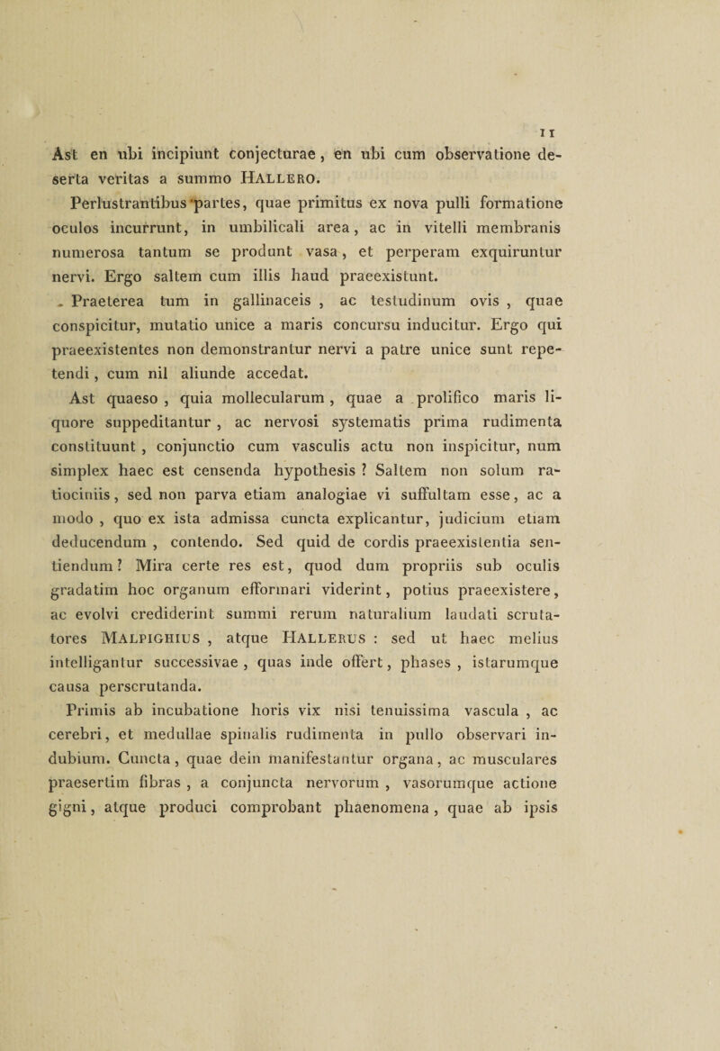 Ast en ubi incipiunt conjecturae , en ubi cum observatione de¬ serta veritas a summo Hallero. Perlustrantibus'partes, quae primitus ex nova pulli formatione oculos incurrunt, in umbilicali area, ac in vitelli membranis numerosa tantum se produnt vasa, et perperam exquiruntur nervi. Ergo saltem cum illis haud praeexistunt. , Praeterea tum in gallinaceis , ac testudinum ovis , quae conspicitur, mutatio unice a maris concursu inducitur. Ergo qui praeexistentes non demonstrantur nervi a patre unice sunt repe¬ tendi , cum nil aliunde accedat. Ast quaeso, quia mollecularum , quae a prolifico maris li¬ quore suppeditantur , ac nervosi systematis prima rudimenta constituunt , conjunctio cum vasculis actu non inspicitur, num simplex haec est censenda hypothesis ? Saltem non solum ra¬ tiociniis, sed non parva etiam analogiae vi suffultam esse, ac a modo , quo ex ista admissa cuncta explicantur, judicium etiam deducendum , contendo. Sed quid de cordis praeexistentia sen¬ tiendum ? Mira certe res est, quod dum propriis sub oculis gradatim hoc organum efformari viderint, potius praeexistere, ac evolvi crediderint summi rerum naturalium laudati scruta¬ tores Malpighius , atque Hallerus : sed ut haec melius intelligantur successivae, quas inde offert, phases , istarumque causa perscrutanda. Primis ab incubatione horis vix nisi tenuissima vascula , ac cerebri, et medullae spinalis rudimenta in pullo observari in¬ dubium. Cuncta, quae dein manifestantur organa, ac musculares praesertim fibras , a conjuncta nervorum , vasorumque actione gigni, atque produci comprobant phaenomena, quae ab ipsis