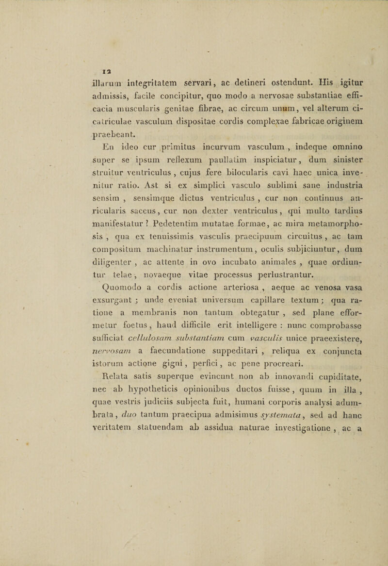 illarum integritatem servari, ac detineri ostendunt. His igitur admissis, facile concipitur, quo modo a nervosae substantiae effi¬ cacia muscularis genitae fibrae, ac circum unum, vel alterum ci¬ catriculae vasculum dispositae cordis complexae fabricae originem praebeant. En ideo cur primitus incurvum vasculum , indeque omnino super se ipsum reflexum paullatim inspiciatur, dum sinister struitur ventriculus , cujus fere bilocularis cavi haec unica inve¬ nitur ratio. Ast si ex simplici vasculo sublimi sane industria sensim , sensimque dictus ventriculus , cur non continuus au¬ ricularis saccus, cur non dexter ventriculus, qui multo tardius manifestatur? Pedetentim mutatae formae, ac mira metamorpho¬ sis , qua ex tenuissimis vasculis praecipuum circuitus , ac tam compositum machinatur instrumentum, oculis subjiciuntur, dum diligenter , ac attente in ovo incubato animales , quae ordiun¬ tur telae, novaeque vitae processus perlustrantur. Quomodo a cordis actione arteriosa , aeque ac venosa vasa exsurgant; unde eveniat universum capillare textum; qua ra¬ tione a membranis non tantum obtegatur , sed plane effor- melur foetus , haud difficile erit intelligere : nunc comprobasse sufficiat cellulosam substantiam cum vasculis unice praeexistere, nervosam a faecundatione suppeditari , reliqua ex conjuncta istorum actione gigni, perfici, ac pene procreari. Relata satis superque evincunt non ab innovandi cupiditate, nec ab hypotheticis opinionibus ductos fuisse , quum in illa , quae vestris judiciis subjecta fuit, humani corporis anaiysi adum¬ brata, cluo tantum praecipua admisimus systemata, sed ad hanc veritatem statuendam ab assidua naturae investigatione , ac a i