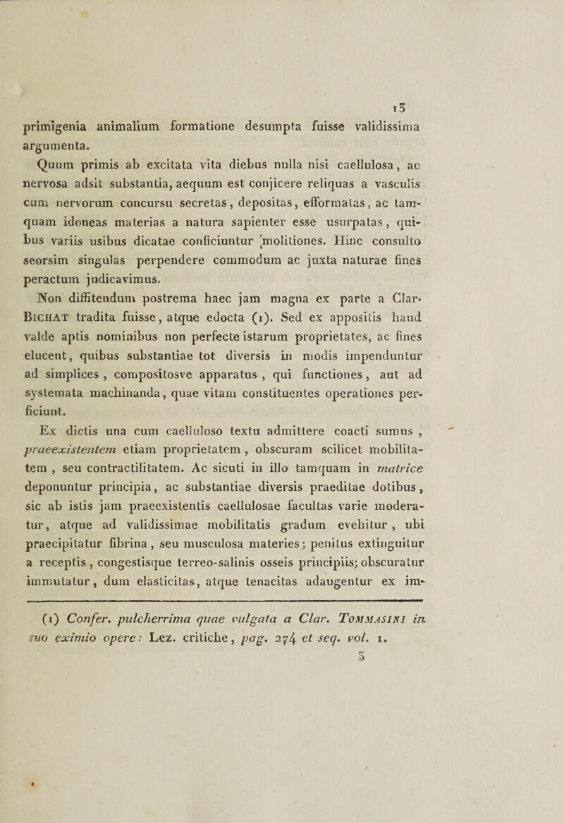primigenia animalium formatione desumpta fuisse validissima argumenta. Quum primis ab excitata vita diebus nulla nisi caellulosa, ac nervosa adsit substantia, aequum est conjicere reliquas a vasculis cum nervorum concursu secretas, depositas, efformatas, ac tam¬ quam idoneas materias a natura sapienter esse usurpatas, qui¬ bus variis usibus dicatae conficiuntur molitiones. Hinc consulto seorsim singulas perpendere commodum ac juxta naturae fines peractum judicavimus. Non diffitendum postrema haec jam magna ex parte a Clar* BtCHAT tradita fuisse, atque edocta (i). Sed ex appositis liaud valde aptis nominibus non perfecte istarum proprietates, ac fines elucent, quibus substantiae tot diversis in modis impenduntur ad simplices , compositosve apparatus , qui functiones, aut ad systemata machinanda, quae vitam constituentes operationes per¬ ficiunt. Ex dictis una cum caelluloso textu admittere coacti sumus , -praeexistentem etiam proprietatem , obscuram scilicet mobilita¬ tem , seu contractilitatem. Ac sicuti in illo tamquam in matrice deponuntur principia, ac substantiae diversis praeditae dotibus, sic ab istis jam praeexistentis caellulosae facultas varie modera¬ tur, atque ad validissimae mobilitatis gradum evehitur , ubi praecipitatur fibrina, seu musculosa materies; penitus extinguitur a receptis , congestisque terreo-salinis osseis principiis; obscuratur immutatur, dum elasticitas, atque tenacitas adaugentur ex im- (i) Confer. pulcherrima quae vulgata a Clar. Tommasiri in suo eximio opere: Lez. critiche, pag. 2574 €t secJ• co/. 1.