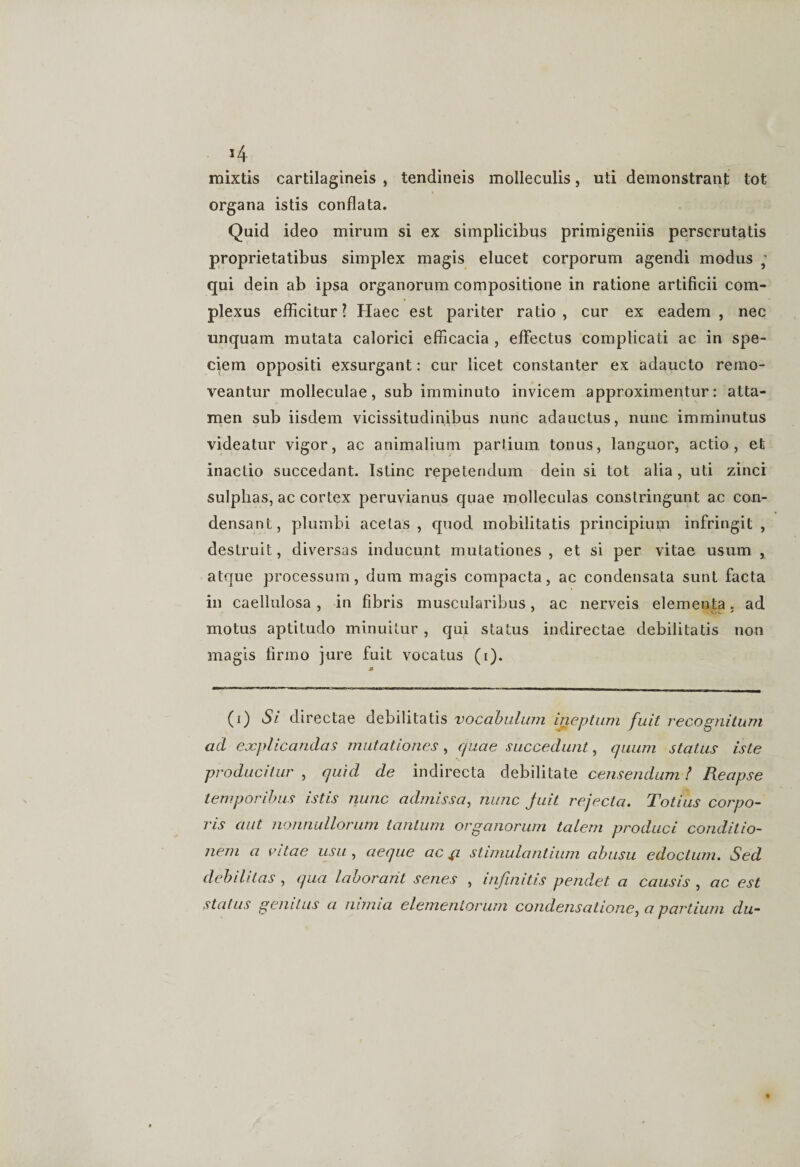 *4 mixtis cartilagineis , tendineis molleculis, uti demonstrant tot organa istis conflata. Quid ideo mirum si ex simplicibus primigeniis perscrutatis proprietatibus simplex magis elucet corporum agendi modus ; qui dein ab ipsa organorum compositione in ratione artificii com¬ plexus efficitur? Haec est pariter ratio, cur ex eadem , nec unquam mutata calorici efficacia , effectus complicati ac in spe¬ ciem oppositi exsurgant: cur licet constanter ex adaucto remo¬ veantur molleculae, sub imminuto invicem approximentur: atta¬ men sub iisdem vicissitudinibus nunc adauctus, nunc imminutus videatur vigor, ac animalium partium tonus, languor, actio, et inactio succedant. Istinc repetendum dein si tot alia, uti zinci sulphas, ac cortex peruvianus quae molleculas constringunt ac con¬ densant, plumbi acetas , quod mobilitatis principium infringit, destruit, diversas inducunt mutationes , et si per vitae usum , atque processum, dum magis compacta, ac condensata sunt facta in caellulosa, in fibris muscularibus, ac nerveis elementa, ad motus aptitudo minuitur , qui status indirectae debilitatis non magis firmo jure fuit vocatus (i). (i) Si directae debilitatis vocabulum ineptum fuit recognitum ad explicandas mutationes , quae succedunt, quum status iste producitur , quid de indirecta debilitate censendum / Reapse temporibus istis nunc admissa, nunc Juit rejecta. Totius corpo¬ ris aut nonnullorum tantum organorum talem produci conditio¬ nem a vitae usu , aeque ac p stimulantium abusu edoctum. Sed debilitas , qua laborant senes , infinitis pendet a causis , ac est status genitus a nimia elementorum condensatione^ a partium du-