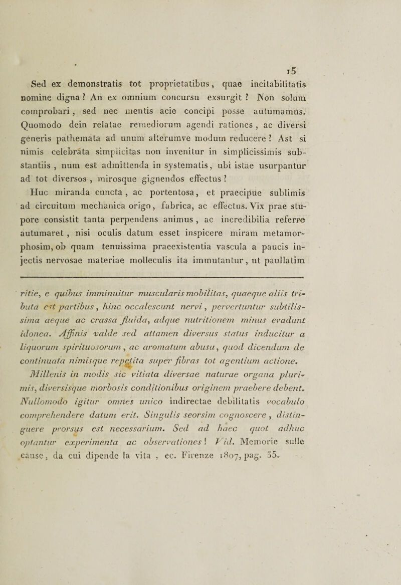 j5 Sed ex demonstratis tot proprietatibus, quae incitabilitatis nomine digna ? An ex omnium concursu exsurgit ? Non solum comprobari, sed nec mentis acie concipi posse autumamus. Quomodo dein relatae remediorum agendi rationes , ac diversi generis pathemata ad unum alterumve modum reducere ? Ast si nimis celebrata simplicitas non invenitur in simplicissimis sub¬ stantiis , num est admittenda in systematis, ubi istae usurpantur ad tot diversos , mirosque gignendos effectus ? Huc miranda cuncta, ac portentosa, et praecipue sublimis ad circuitum mechanica origo, fabrica, ac effectus. Vix prae stu¬ pore consistit tanta perpendens animus , ac incredibilia referre autumaret , nisi oculis datum esset inspicere miram metamor- phosim, ob quam tenuissima praeexistentia vascula a paucis in¬ jectis nervosae materiae molleculis ita immutantur, ut paullalim ritie, e quibus imminuitur muscularis mobilitas, quaeque aliis tri¬ buta &amp;?t partibus , hinc occalescunt nervi , pervertuntur subtilis¬ sima aeque ac crassa fluida, adque nutritionem minus evadunt idonea. Affinis valde sed attamen diversus status inducitur a liquorum spirituosorum , ac aromatum abusu, quod dicendum de continuata nimis que repeJfta super fibras tot agentium actione. Millenis in modis sic vitiata diversae naturae organa pluria mis, diversisque morbosis conditionibus originem praebere debent. Nullomodo igitur omnes unico indirectae debilitatis vocabulo comprehendere datum erit. Singulis seorsim cognoscere , distin¬ guere prorsus est necessarium. Sed ad haec quot adhuc optantur experimenta ac observationes! Vid. Memorie suile cause, da cui dipende la vita , ec. Firenze 1807, pag. 55.