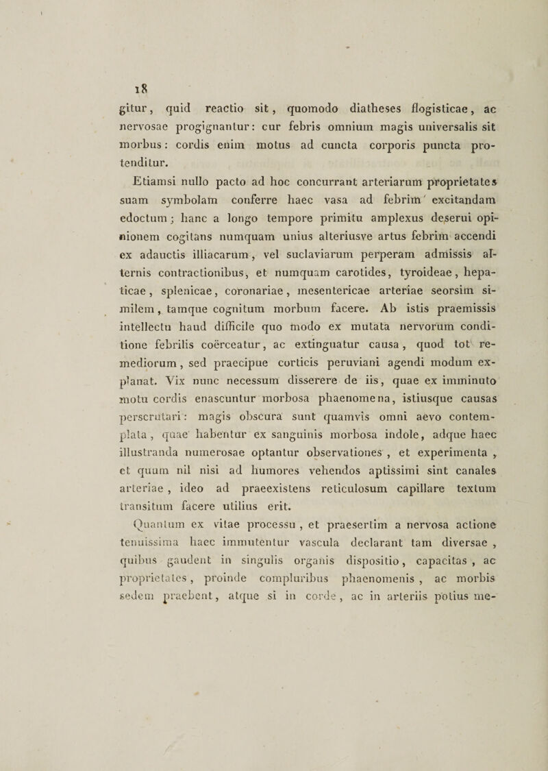 gitur, quid reactio sit, quomodo diatheses flogisticae, ac nervosae progignantur: cur febris omnium magis universalis sit morbus: cordis enim motus ad cuncta corporis puncta pro¬ tenditur. Etiamsi nullo pacto ad hoc concurrant arteriarum proprietates suam symbolam conferre haec vasa ad febrim excitandam edoctum; hanc a longo tempore primitu amplexus deserui opi¬ nionem cogitans numquam unius alteriusve artus febrim accendi ex adauctis illiacarum, vel suclaviarum perperam admissis al¬ ternis contractionibus, et numquam carotides, tyroideae, hepa¬ ticae , splenicae, coronariae, mesentericae arteriae seorsim si¬ milem, tamque cognitum morbum facere. Ab istis praemissis intellectu haud difficile quo tnodo ex mutata nervorum condi¬ tione febrilis coerceatur, ac extinguatur causa, quod tot re¬ mediorum , sed praecipue corticis peruviani agendi modum ex¬ planat. Vix nunc necessum disserere de iis, quae ex imminuto motu cordis enascuntur morbosa phaenomena, istiusque causas perscrutari: magis obscura sunt quamvis omni aevo contem¬ plata, quae habentur ex sanguinis morbosa indole, adque haec illustranda numerosae optantur observationes , et experimenta ,. et quum nil nisi ad humores vehendos aptissimi sint canales arteriae , ideo ad praeexistens reticulosum capillare textum transitum facere utilius erit. Quantum ex vitae processu , et praesertim a nervosa actione tenuissima haec immutentur vascula declarant tam diversae , quibus gaudent in singulis organis dispositio, capacitas, ac proprietates, proinde compluribus phaenomenis, ac morbis sedem praebent, atque si in corde, ac in arteriis potius me-