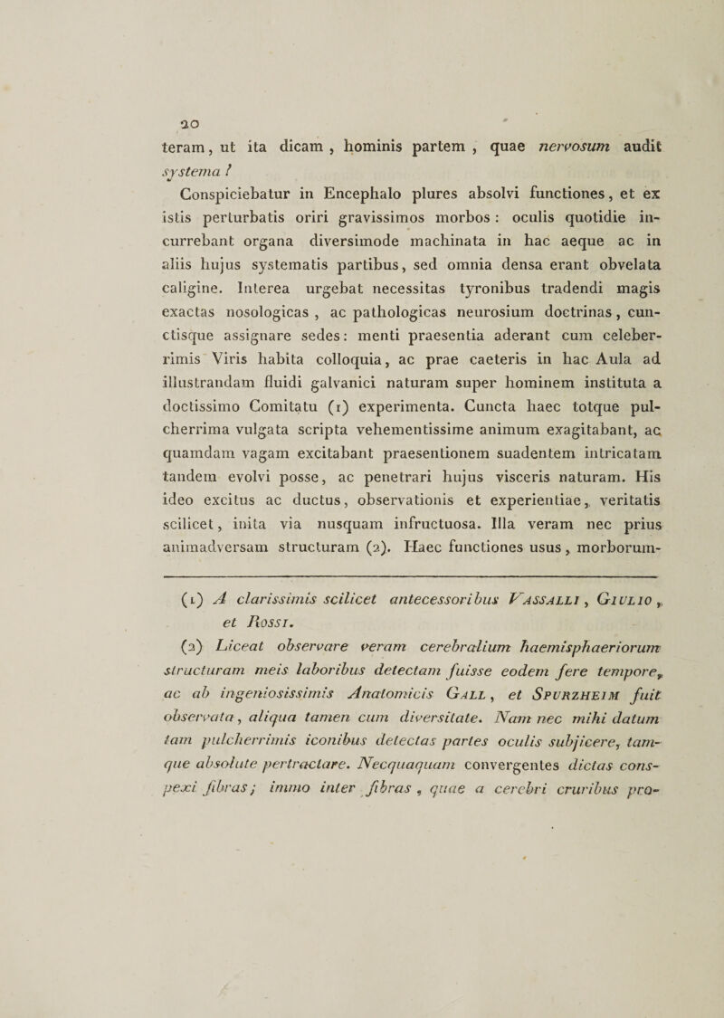 teram, ut ita dicam , hominis partem , quae nervosum audit systema / Conspiciebatur in Encephalo plures absolvi functiones, et ex istis perturbatis oriri gravissimos morbos: oculis quotidie in¬ currebant organa diversimode machinata in hac aeque ac in aliis hujus systematis partibus, sed omnia densa erant obvelata caligine. Interea urgebat necessitas tyronibus tradendi magis exactas nosologicas , ac pathologicas neurosium doctrinas , cun- ctisque assignare sedes: menti praesentia aderant cum celeber¬ rimis Viris habita colloquia, ac prae caeteris in hac Aula ad illustrandam fluidi galvanici naturam super hominem instituta a doctissimo Comitatu (i) experimenta. Cuncta haec totque pul¬ cherrima vulgata scripta vehementissime animum exagitabant, ac quamdam vagam excitabant praesentionem suadentem intricatam tandem evolvi posse, ac penetrari hujus visceris naturam. His ideo excitus ac ductus, observationis et experientiae, veritatis .scilicet, inita via nusquam infructuosa. Illa veram nec prius animadversam structuram (2). Haec functiones usus, morborum- (1) A clarissimis scilicet antecessoribus Vassalli , Qiulio et Piossi. (2) Liceat observare veram cerebralium haemisphaeriorum structuram meis laboribus detectam fuisse eodem fere temporer ac ab ingeniosissimis Anatomicis Gall , et Spurzheim fuit observata, aliqua tamen cum diversitate. Nam nec mihi datum tam pulcherrimis iconibus detectas partes oculis subjicere, tam- que absolute pertractare. Necquaquam convergentes dictas cons¬ pexi fibras; immo inter fibras , quae a cerebri cruribus pro-
